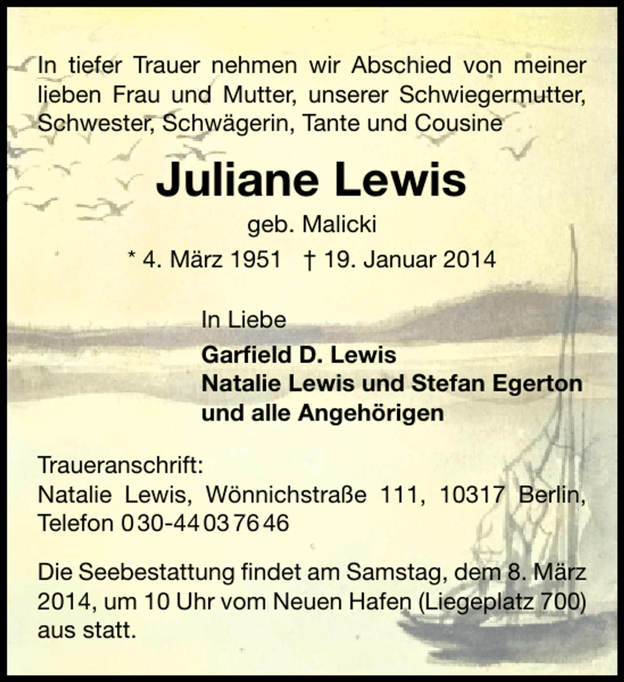 <p>In tiefer Trauer nehmen wir Abschied von meiner<br />lieben Frau und Mutter, unserer Schwiegermutter,<br />Schwester, Schwägerin, Tante und Cousine</p><p>Juliane Lewis</p><p>geb. Malicki<br />* 4. März 1951 † 19. Januar 2014<br />In Liebe<br />Garfield D. Lewis<br />Natalie Lewis und Stefan Egerton<br />und alle Angehörigen<br />Traueranschrift:<br />Natalie Lewis, Wönnichstraße 111, 10317 Berlin,<br />Telefon 0 30-44 03 76 46<br />Die Seebestattung ﬁndet am Samstag, dem 8. März<br />2014, um 10 Uhr vom Neuen Hafen (Liegeplatz 700)<br />aus statt.</p>