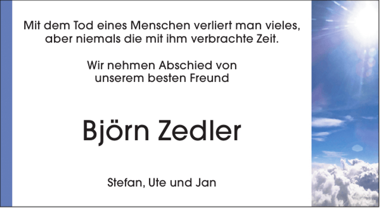 <p>Mit dem Tod eines Menschen verliert man vieles,<br />aber niemals die mit ihm verbrachte Zeit.<br />Wir nehmen Abschied von<br />unserem besten Freund</p><p>Björn Zedler<br />Stefan, Ute und Jan</p>