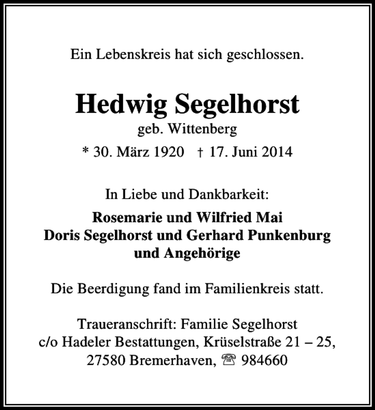 <p>Ein Lebenskreis hat sich geschlossen.</p><p>Hedwig Segelhorst<br />geb. Wittenberg</p><p>* 30. März 1920 † 17. Juni 2014<br />In Liebe und Dankbarkeit:<br />Rosemarie und Wilfried Mai<br />Doris Segelhorst und Gerhard Punkenburg<br />und Angehörige<br />Die Beerdigung fand im Familienkreis statt.<br />Traueranschrift: Familie Segelhorst<br />c/o Hadeler Bestattungen, Krüselstraße 21 – 25,<br />27580 Bremerhaven, ℡ 984660</p>