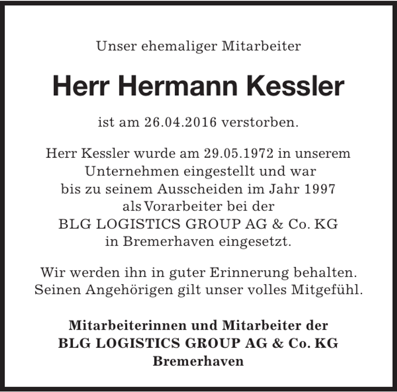 <p>Unser ehemaliger Mitarbeiter</p><p>Herr Hermann Kessler<br />ist am 26.04.2016 verstorben.<br />Herr Kessler wurde am 29.05.1972 in unserem<br />Unternehmen eingestellt und war<br />bis zu seinem Ausscheiden im Jahr 1997<br />als Vorarbeiter bei der<br />BLG LOGISTICS GROUP AG &amp; Co. KG<br />in Bremerhaven eingesetzt.<br />Wir werden ihn in guter Erinnerung behalten.<br />Seinen Angehörigen gilt unser volles Mitgefühl.<br />Mitarbeiterinnen und Mitarbeiter der<br />BLG LOGISTICS GROUP AG &amp; Co. KG<br />Bremerhaven</p>