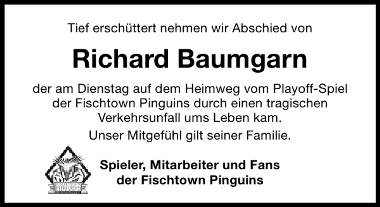 <p>Tief erschüttert nehmen wir Abschied von</p><p>Richard Baumgarn<br />der am Dienstag auf dem Heimweg vom Playoff-Spiel<br />der Fischtown Pinguins durch einen tragischen<br />Verkehrsunfall ums Leben kam.<br />Unser Mitgefühl gilt seiner Familie.<br />Spieler, Mitarbeiter und Fans<br />der Fischtown Pinguins</p>