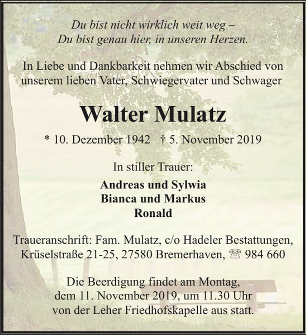 <p>Du bist nicht wirklich weit weg –<br />Du bist genau hier, in unseren Herzen.<br />In Liebe und Dankbarkeit nehmen wir Abschied von<br />unserem lieben Vater, Schwiegervater und Schwager</p><p>Walter Mulatz<br />* 10. Dezember 1942 † 5. November 2019<br />In stiller Trauer:<br />Andreas und Sylwia<br />Bianca und Markus<br />Ronald<br />Traueranschrift: Fam. Mulatz, c/o Hadeler Bestattungen,<br />Krüselstraße 21-25, 27580 Bremerhaven, ' 984 660<br />Die Beerdigung findet am Montag,<br />dem 11. November 2019, um 11.30 Uhr<br />von der Leher Friedhofskapelle aus statt.</p>