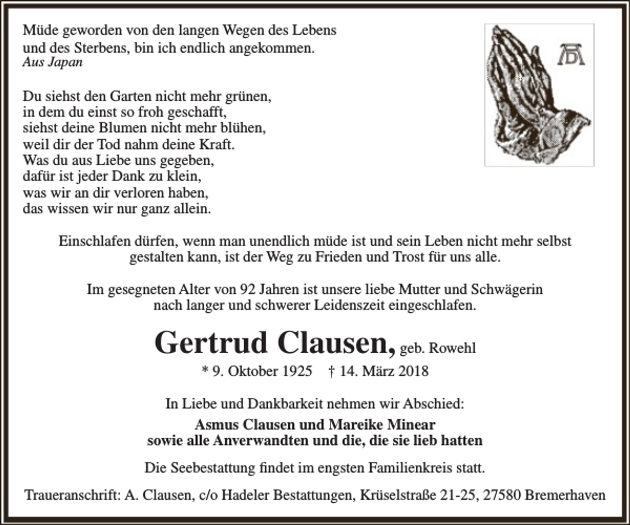 <p>Müde geworden von den langen Wegen des Lebens<br />und des Sterbens, bin ich endlich angekommen.<br />Aus Japan</p><p>Du siehst den Garten nicht mehr grünen,<br />in dem du einst so froh geschafft,<br />siehst deine Blumen nicht mehr blühen,<br />weil dir der Tod nahm deine Kraft.<br />Was du aus Liebe uns gegeben,<br />dafür ist jeder Dank zu klein,<br />was wir an dir verloren haben,<br />das wissen wir nur ganz allein.<br />Einschlafen dürfen, wenn man unendlich müde ist und sein Leben nicht mehr selbst<br />gestalten kann, ist der Weg zu Frieden und Trost für uns alle.<br />Im gesegneten Alter von 92 Jahren ist unsere liebe Mutter und Schwägerin<br />nach langer und schwerer Leidenszeit eingeschlafen.</p><p>Gertrud Clausen, geb. Rowehl<br />* 9. Oktober 1925</p><p>† 14. März 2018</p><p>In Liebe und Dankbarkeit nehmen wir Abschied:<br />Asmus Clausen und Mareike Minear<br />sowie alle Anverwandten und die, die sie lieb hatten<br />Die Seebestattung findet im engsten Familienkreis statt.<br />Traueranschrift: A. Clausen, c/o Hadeler Bestattungen, Krüselstraße 21-25, 27580 Bremerhaven</p>