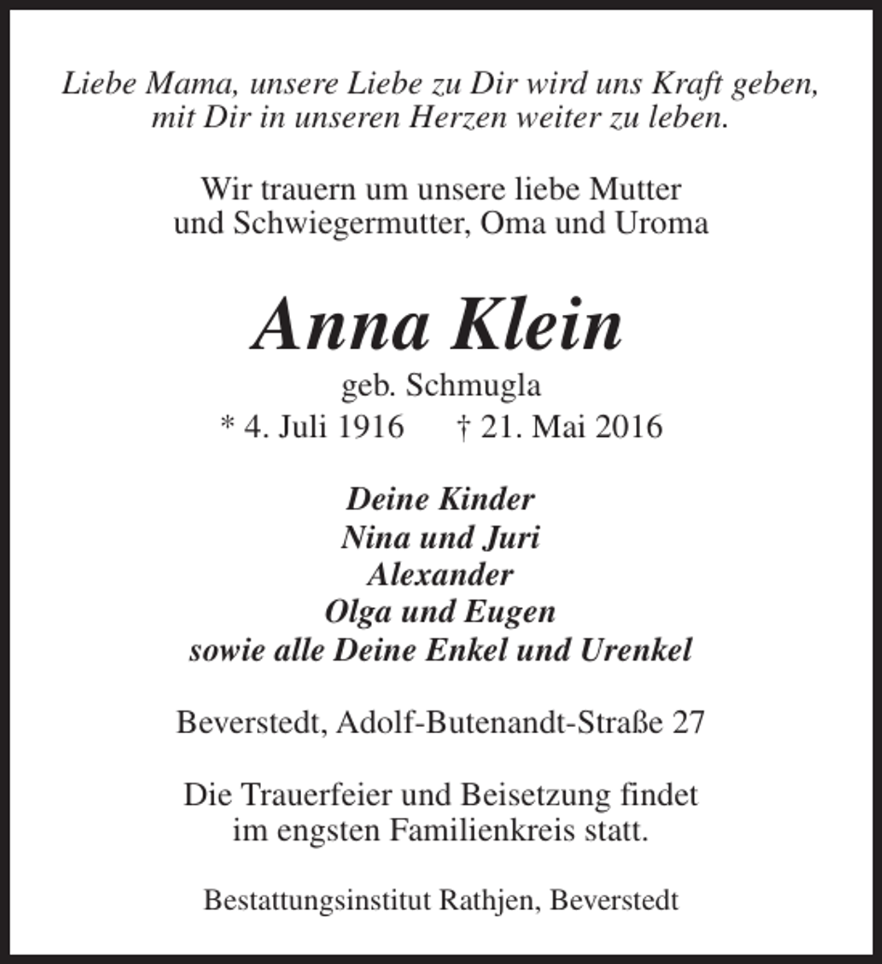 <p>Liebe Mama, unsere Liebe zu Dir wird uns Kraft geben,<br />mit Dir in unseren Herzen weiter zu leben.<br />Wir trauern um unsere liebe Mutter<br />und Schwiegermutter, Oma und Uroma</p><p>Anna Klein</p><p>geb. Schmugla<br />* 4. Juli 1916<br />† 21. Mai 2016<br />Deine Kinder<br />Nina und Juri<br />Alexander<br />Olga und Eugen<br />sowie alle Deine Enkel und Urenkel<br />Beverstedt, Adolf-Butenandt-Straße 27<br />Die Trauerfeier und Beisetzung findet<br />im engsten Familienkreis statt.<br />Bestattungsinstitut Rathjen, Beverstedt</p>