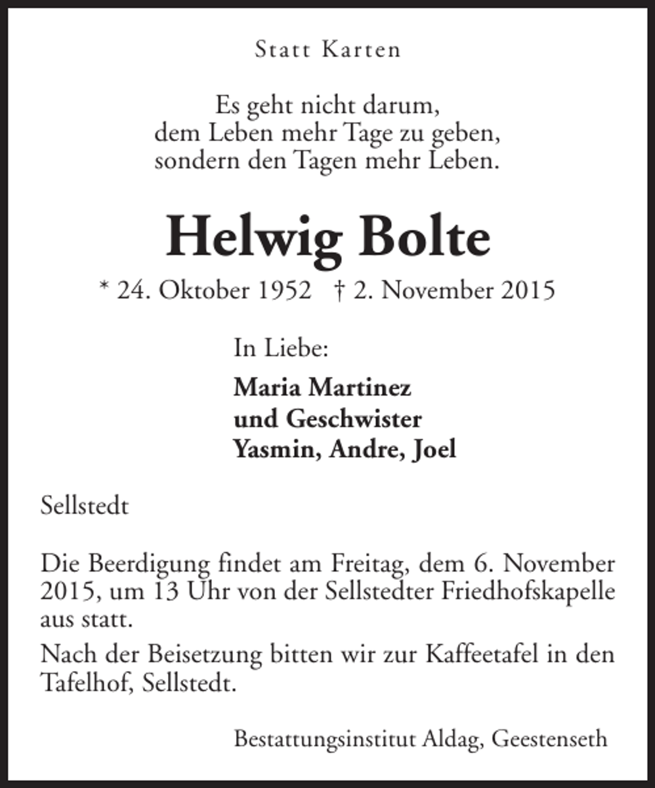<p>Statt Kar ten</p><p>Es geht nicht darum,<br />dem Leben mehr Tage zu geben,<br />sondern den Tagen mehr Leben.</p><p>Helwig Bolte</p><p>* 24. Oktober 1952 † 2. November 2015<br />In Liebe:<br />Maria Martinez<br />und Geschwister<br />Yasmin, Andre, Joel<br />Sellstedt<br />Die Beerdigung findet am Freitag, dem 6. November<br />2015, um 13 Uhr von der Sellstedter Friedhofskapelle<br />aus statt.<br />Nach der Beisetzung bitten wir zur Kaffeetafel in den<br />Tafelhof, Sellstedt.<br />Bestattungsinstitut Aldag, Geestenseth</p>