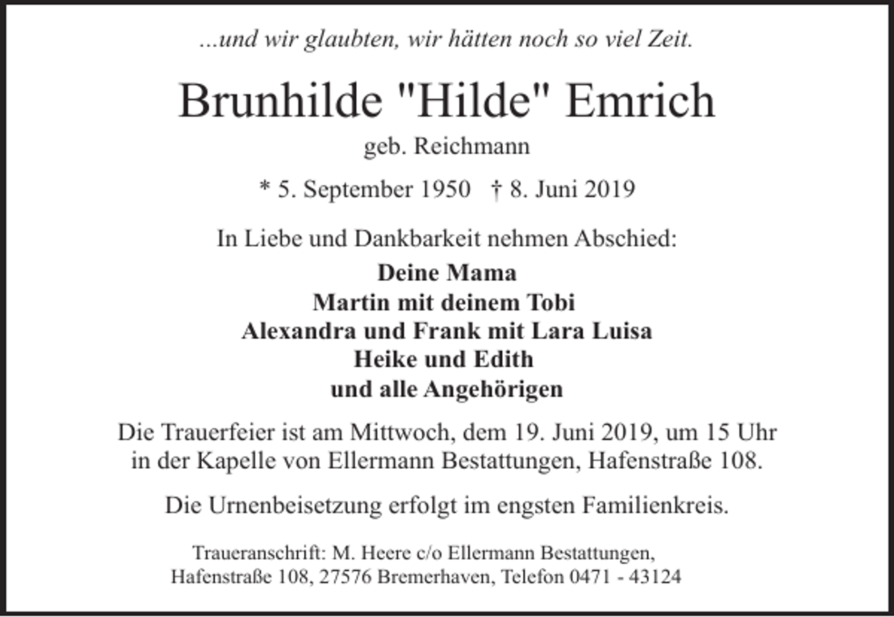 <p>...und wir glaubten, wir hätten noch so viel Zeit.</p><p>Brunhilde "Hilde" Emrich<br />geb. Reichmann</p><p>* 5. September 1950 † 8. Juni 2019<br />In Liebe und Dankbarkeit nehmen Abschied:<br />Deine Mama<br />Martin mit deinem Tobi<br />Alexandra und Frank mit Lara Luisa<br />Heike und Edith<br />und alle Angehörigen<br />Die Trauerfeier ist am Mittwoch, dem 19. Juni 2019, um 15 Uhr<br />in der Kapelle von Ellermann Bestattungen, Hafenstraße 108.<br />Die Urnenbeisetzung erfolgt im engsten Familienkreis.<br />Traueranschrift: M. Heere c/o Ellermann Bestattungen,<br />Hafenstraße 108, 27576 Bremerhaven, Telefon 0471 - 43124</p>
