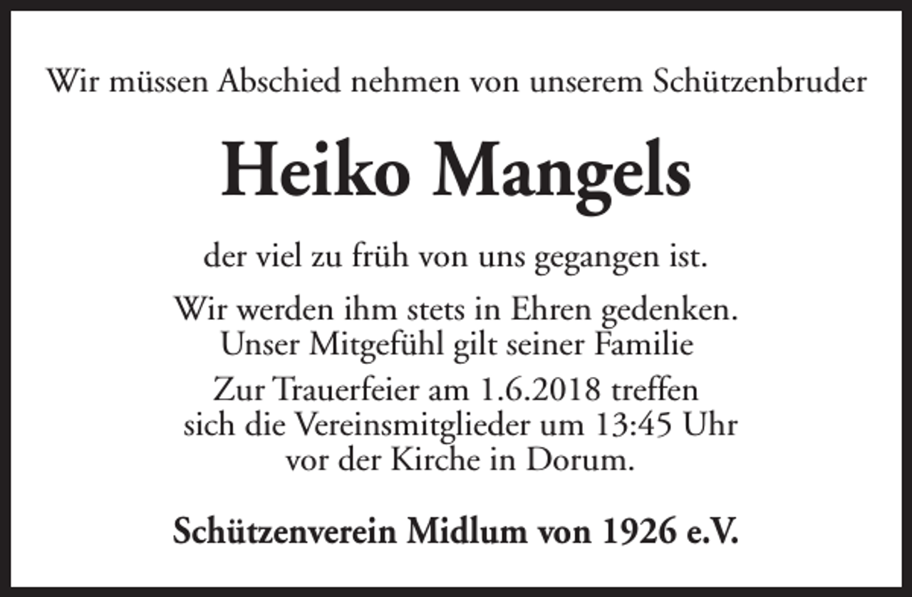 <p>Wir müssen Abschied nehmen von unserem Schützenbruder</p><p>Heiko Mangels<br />der viel zu früh von uns gegangen ist.<br />Wir werden ihm stets in Ehren gedenken.<br />Unser Mitgefühl gilt seiner Familie<br />Zur Trauerfeier am 1.6.2018 treffen<br />sich die Vereinsmitglieder um 13:45 Uhr<br />vor der Kirche in Dorum.</p><p>Schützenverein Midlum von 1926 e.V.</p>