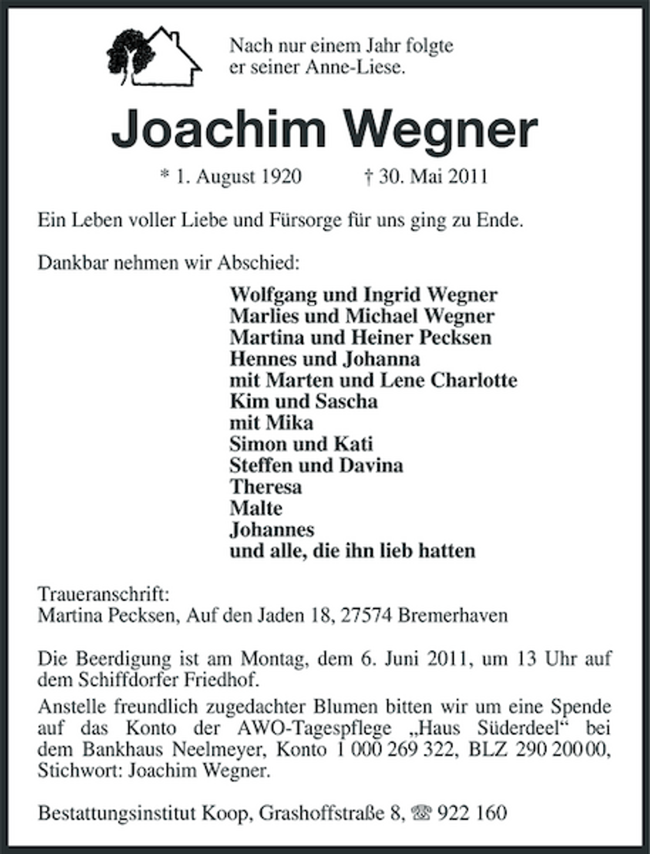<p>Nach nur einem Jahr folgte er seiner Anne-Liese.</p><p>Joachim Wegner<br />* 1. August 1920 † 30. Mai 2011 Ein Leben voller Liebe und Fürsorge für uns ging zu Ende. Dankbar nehmen wir Abschied: Wolfgang und Ingrid Wegner Marlies und Michael Wegner Martina und Heiner Pecksen Hennes und Johanna mit Marten und Lene Charlotte Kim und Sascha mit Mika Simon und Kati Steffen und Davina Theresa Malte Johannes und alle, die ihn lieb hatten Traueranschrift: Martina Pecksen, Auf den Jaden 18, 27574 Bremerhaven Die Beerdigung ist am Montag, dem 6. Juni 2011, um 13 Uhr auf dem Schiffdorfer Friedhof. Anstelle freundlich zugedachter Blumen bitten wir um eine Spende auf das Konto der AWO-Tagespflege „Haus Süderdeel“ bei dem Bankhaus Neelmeyer, Konto 1 000 269 322, BLZ 290 2, Stichwort: Joachim Wegner. Bestattungsinstitut Koop, Grashoffstraße 8, 922 160</p>