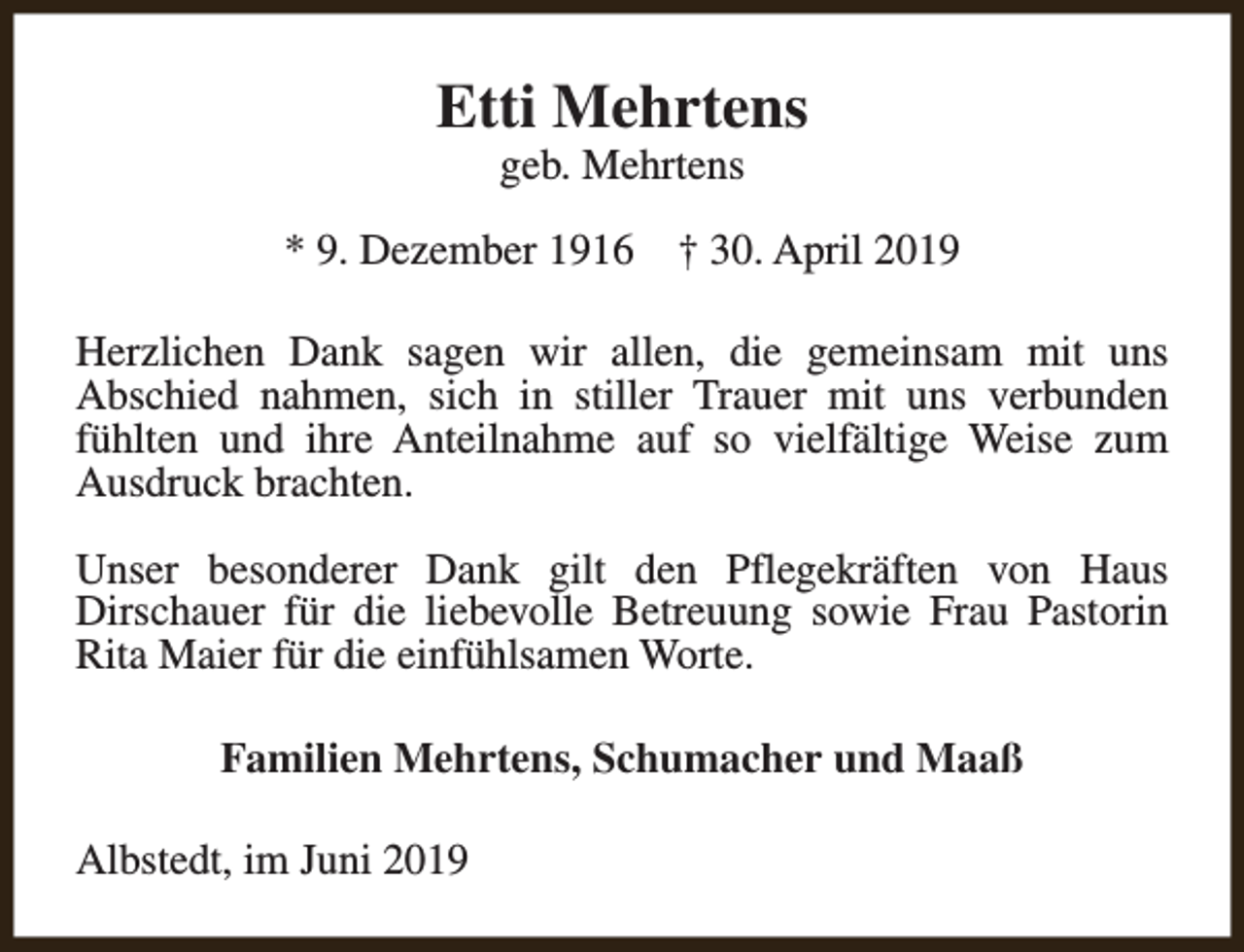<p>Etti Mehrtens<br />geb. Mehrtens</p><p>* 9. Dezember 1916</p><p>† 30. April 2019</p><p>Herzlichen Dank sagen wir allen, die gemeinsam mit uns<br />Abschied nahmen, sich in stiller Trauer mit uns verbunden<br />fühlten und ihre Anteilnahme auf so vielfältige Weise zum<br />Ausdruck brachten.<br />Unser besonderer Dank gilt den Pflegekräften von Haus<br />Dirschauer für die liebevolle Betreuung sowie Frau Pastorin<br />Rita Maier für die einfühlsamen Worte.<br />Familien Mehrtens, Schumacher und Maaß<br />Albstedt, im Juni 2019</p>