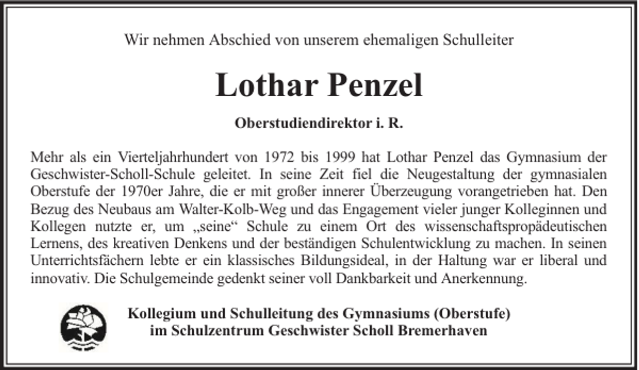 <p>Wir nehmen Abschied von unserem ehemaligen Schulleiter</p><p>Lothar Penzel<br />Oberstudiendirektor i. R.<br />Mehr als ein Vierteljahrhundert von 1972 bis 1999 hat Lothar Penzel das Gymnasium der<br />Geschwister-Scholl-Schule geleitet. In seine Zeit fiel die Neugestaltung der gymnasialen<br />Oberstufe der 1970er Jahre, die er mit großer innerer Überzeugung vorangetrieben hat. Den<br />Bezug des Neubaus am Walter-Kolb-Weg und das Engagement vieler junger Kolleginnen und<br />Kollegen nutzte er, um „seine“ Schule zu einem Ort des wissenschaftspropädeutischen<br />Lernens, des kreativen Denkens und der beständigen Schulentwicklung zu machen. In seinen<br />Unterrichtsfächern lebte er ein klassisches Bildungsideal, in der Haltung war er liberal und<br />innovativ. Die Schulgemeinde gedenkt seiner voll Dankbarkeit und Anerkennung.<br />Kollegium und Schulleitung des Gymnasiums (Oberstufe)<br />im Schulzentrum Geschwister Scholl Bremerhaven</p>