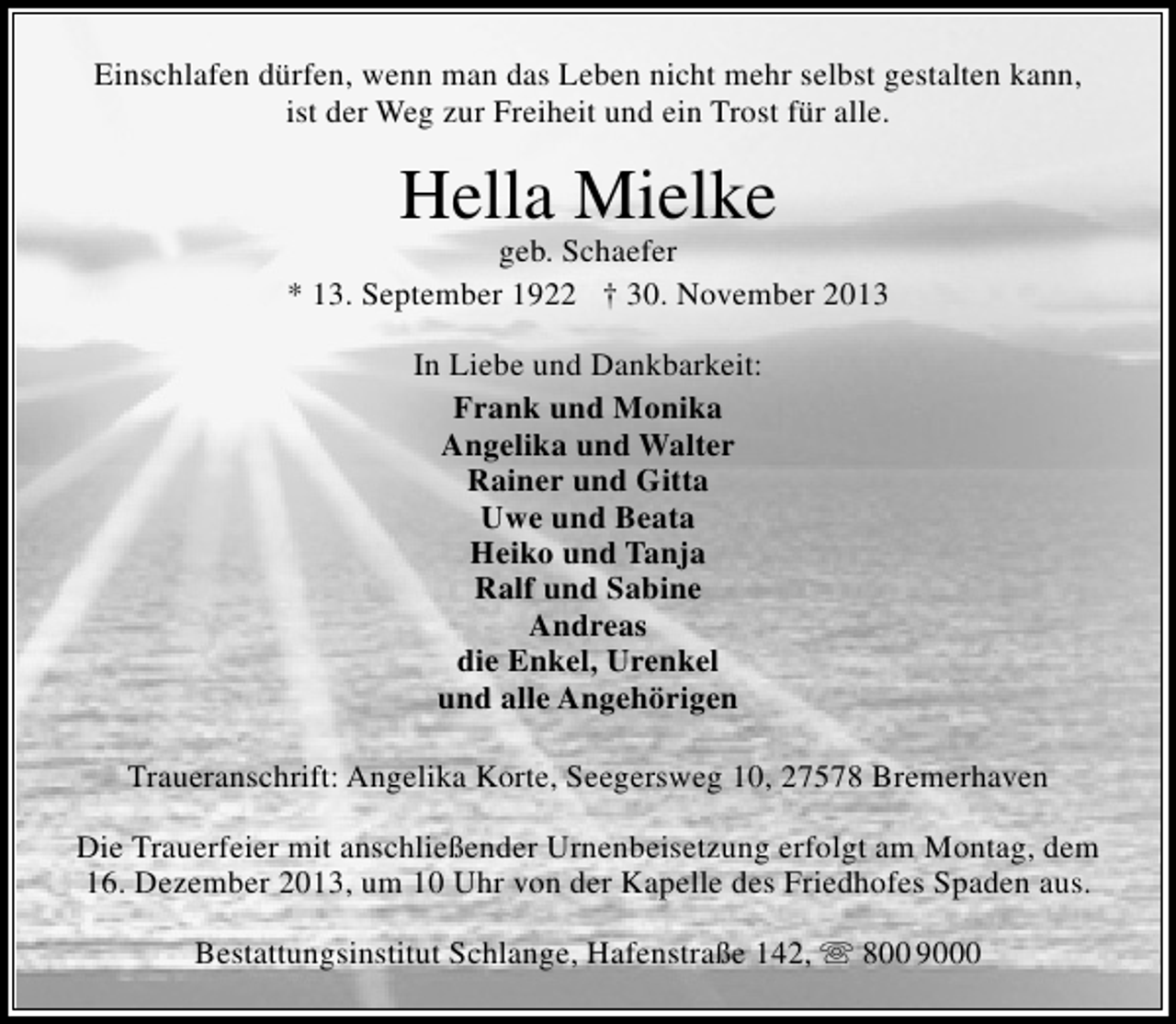 <p>Einschlafen dürfen, wenn man das Leben nicht mehr selbst gestalten kann,<br />ist der Weg zur Freiheit und ein Trost für alle.</p><p>Hella Mielke</p><p>geb. Schaefer<br />* 13. September 1922 † 30. November 2013<br />In Liebe und Dankbarkeit:<br />Frank und Monika<br />Angelika und Walter<br />Rainer und Gitta<br />Uwe und Beata<br />Heiko und Tanja<br />Ralf und Sabine<br />Andreas<br />die Enkel, Urenkel<br />und alle Angehörigen<br />Traueranschrift: Angelika Korte, Seegersweg 10, 27578 Bremerhaven<br />Die Trauerfeier mit anschließender Urnenbeisetzung erfolgt am Montag, dem<br />16. Dezember 2013, um 10 Uhr von der Kapelle des Friedhofes Spaden aus.<br />Bestattungsinstitut Schlange, Hafenstraße 142,  800 9000</p>