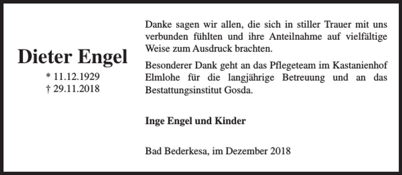 <p>Dieter Engel<br />* 11.12.1929<br />† 29.11.2018</p><p>Danke sagen wir allen, die sich in stiller Trauer mit uns<br />verbunden fühlten und ihre Anteilnahme auf vielfältige<br />Weise zum Ausdruck brachten.<br />Besonderer Dank geht an das Pflegeteam im Kastanienhof<br />Elmlohe für die langjährige Betreuung und an das<br />Bestattungsinstitut Gosda.<br />Inge Engel und Kinder<br />Bad Bederkesa, im Dezember 2018</p>