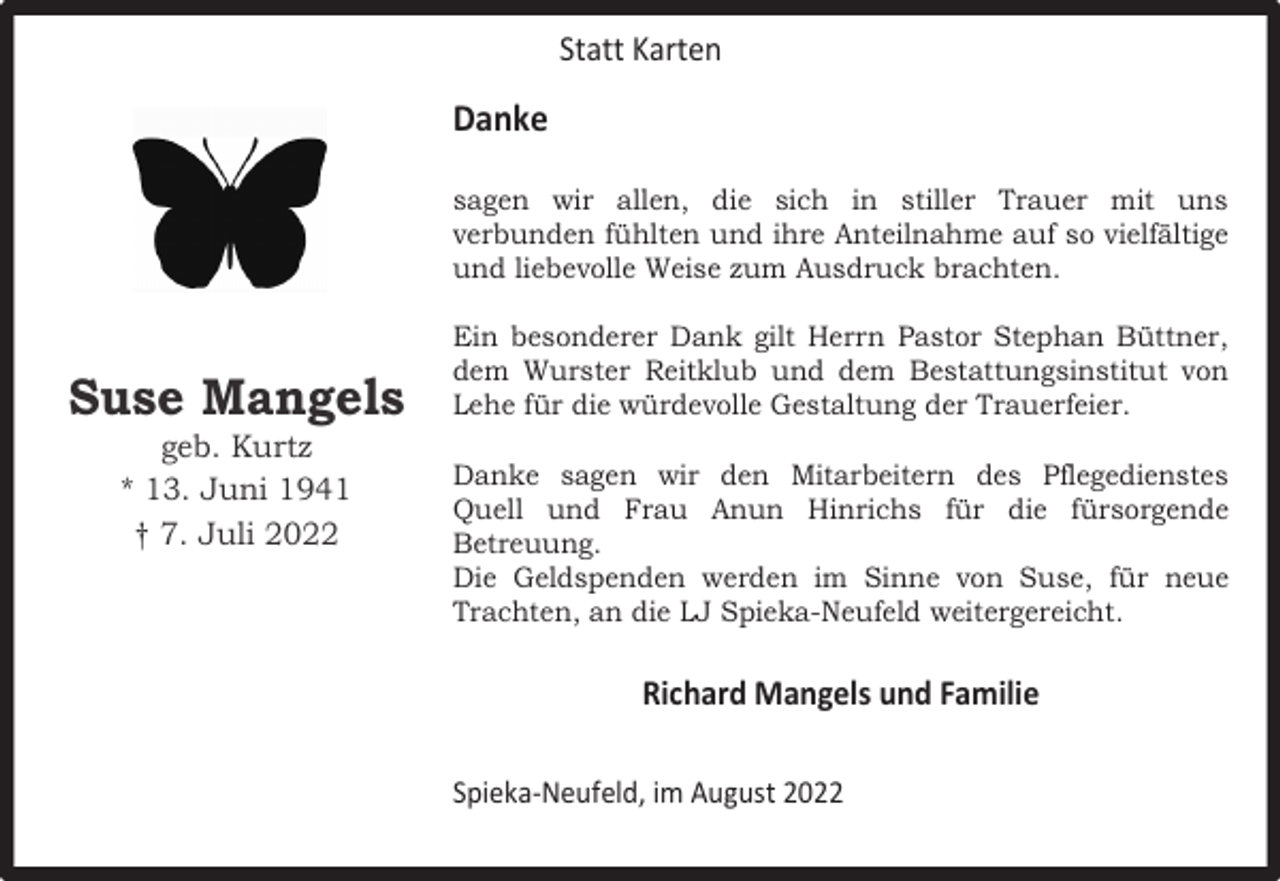 <p>Statt Karten</p><p>Danke<br />sagen wir allen, die sich in stiller Trauer mit uns<br />verbunden fühlten und ihre Anteilnahme auf so vielfältige<br />und liebevolle Weise zum Ausdruck brachten.</p><p>Suse Mangels<br />geb. Kurtz<br />* 13. Juni 1941<br />† 7. Juli 2022</p><p>Ein besonderer Dank gilt Herrn Pastor Stephan Büttner,<br />dem Wurster Reitklub und dem Bestattungsinstitut von<br />Lehe für die würdevolle Gestaltung der Trauerfeier.<br />Danke sagen wir den Mitarbeitern des Pflegedienstes<br />Quell und Frau Anun Hinrichs für die fürsorgende<br />Betreuung.<br />Die Geldspenden werden im Sinne von Suse, für neue<br />Trachten, an die LJ Spieka-Neufeld weitergereicht.</p><p>Richard Mangels und Familie<br />Spieka-Neufeld, im August 2022</p>