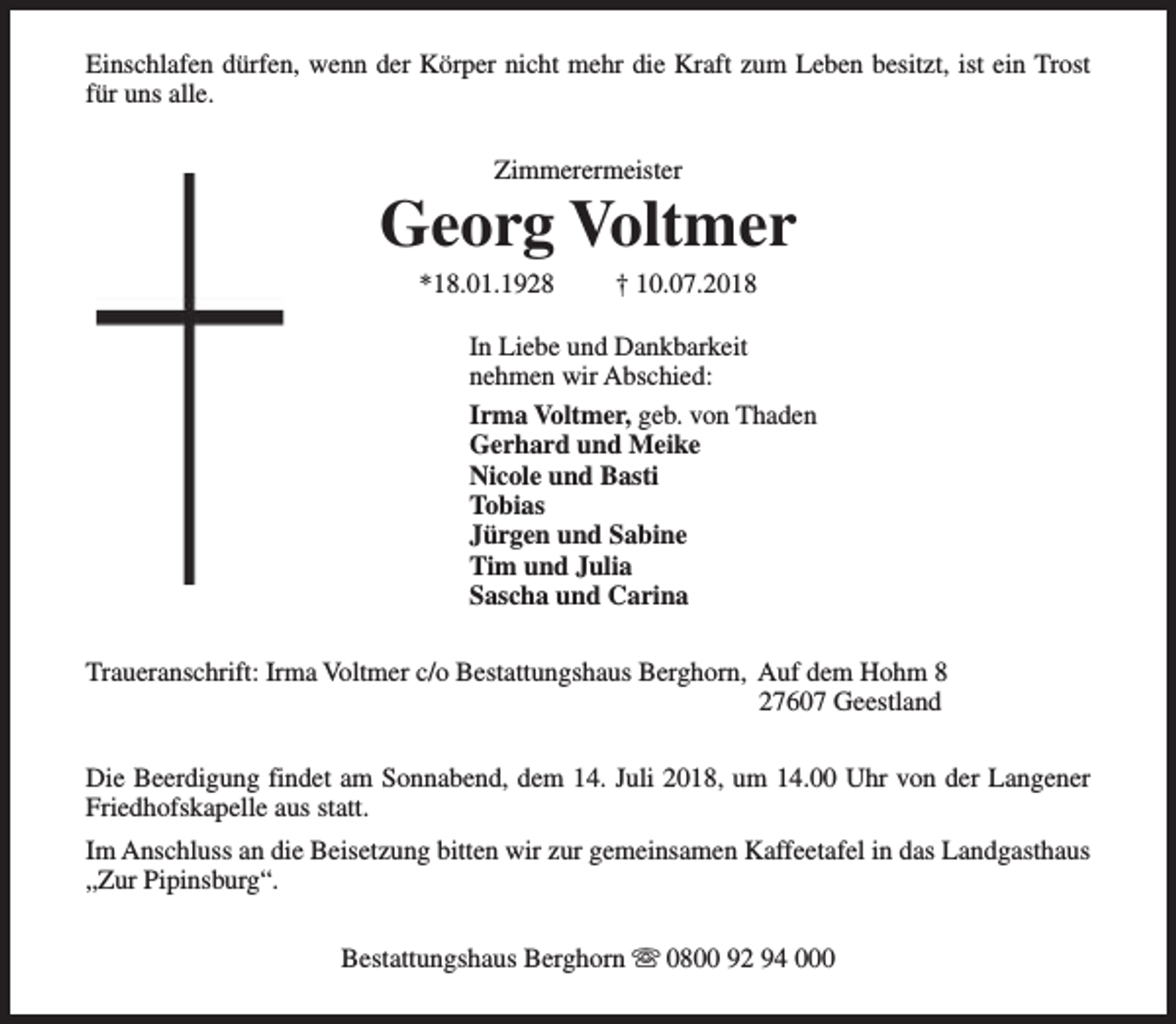 <p>Einschlafen dürfen, wenn der Körper nicht mehr die Kraft zum Leben besitzt, ist ein Trost<br />für uns alle.<br />Zimmerermeister</p><p>Georg Voltmer<br />*18.01.1928</p><p>† 10.07.2018</p><p>In Liebe und Dankbarkeit<br />nehmen wir Abschied:<br />Irma Voltmer, geb. von Thaden<br />Gerhard und Meike<br />Nicole und Basti<br />Tobias<br />Jürgen und Sabine<br />Tim und Julia<br />Sascha und Carina<br />Traueranschrift: Irma Voltmer c/o Bestattungshaus Berghorn, Auf dem Hohm 8<br />27607 Geestland<br />Die Beerdigung findet am Sonnabend, dem 14. Juli 2018, um 14.00 Uhr von der Langener<br />Friedhofskapelle aus statt.<br />Im Anschluss an die Beisetzung bitten wir zur gemeinsamen Kaffeetafel in das Landgasthaus<br />„Zur Pipinsburg“.<br />Bestattungshaus Berghorn s 0800 92 94 000</p>