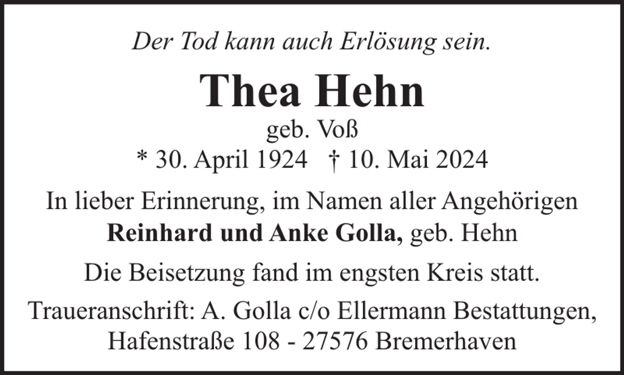 <p>Der Tod kann auch Erlösung sein.</p>
<p>Thea Hehn</p>
<p>geb. Voß<br />* 30. April 1924 † 10. Mai 2024<br />In lieber Erinnerung, im Namen aller Angehörigen<br />Reinhard und Anke Golla, geb. Hehn<br />Die Beisetzung fand im engsten Kreis statt.<br />Traueranschrift: A. Golla c/o Ellermann Bestattungen,<br />Hafenstraße 108 - 27576 Bremerhaven</p>