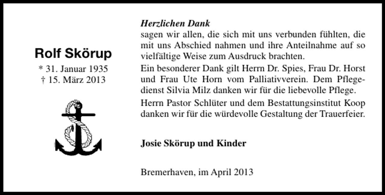 <p>Rolf Skörup<br />* 31. Januar 1935<br />† 15. März 2013</p><p>Herzlichen Dank<br />sagen wir allen, die sich mit uns verbunden fühlten, die<br />mit uns Abschied nahmen und ihre Anteilnahme auf so<br />vielfältige Weise zum Ausdruck brachten.<br />Ein besonderer Dank gilt Herrn Dr. Spies, Frau Dr. Horst<br />und Frau Ute Horn vom Palliativverein. Dem Pflegedienst Silvia Milz danken wir für die liebevolle Pflege.<br />Herrn Pastor Schlüter und dem Bestattungsinstitut Koop<br />danken wir für die würdevolle Gestaltung der Trauerfeier.<br />Josie Skörup und Kinder<br />Bremerhaven, im April 2013</p>