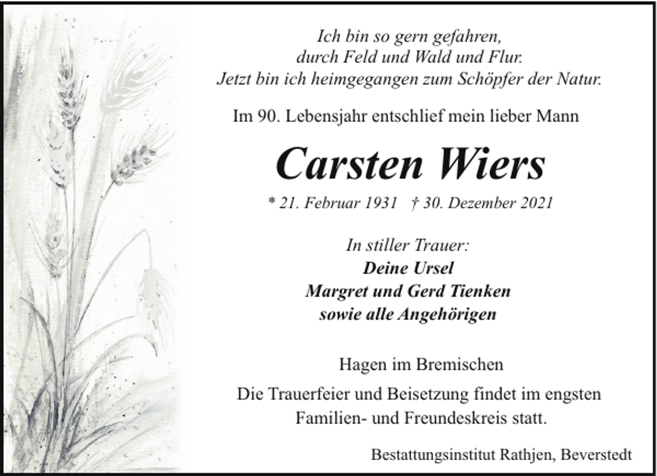 <p>Ich bin so gern gefahren,<br />durch Feld und Wald und Flur.<br />Jetzt bin ich heimgegangen zum Schöpfer der Natur.<br />Im 90. Lebensjahr entschlief mein lieber Mann</p><p>Carsten Wiers</p><p>* 21. Februar 1931 † 30. Dezember 2021</p><p>In stiller Trauer:<br />Deine Ursel<br />Margret und Gerd Tienken<br />sowie alle Angehörigen<br />Hagen im Bremischen<br />Die Trauerfeier und Beisetzung findet im engsten<br />Familien- und Freundeskreis statt.<br />Bestattungsinstitut Rathjen, Beverstedt</p>