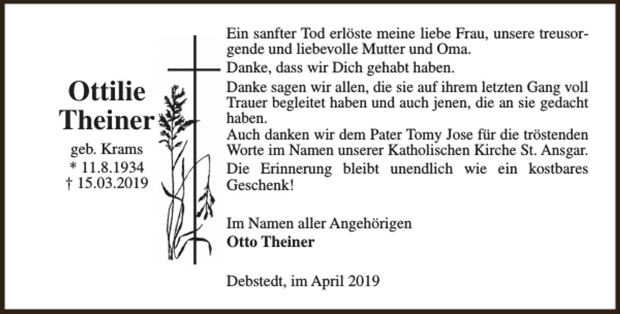 <p>Ottilie<br />Theiner<br />geb. Krams<br />* 11.8.1934<br />† 15.03.2019</p><p>Ein sanfter Tod erlöste meine liebe Frau, unsere treusorgende und liebevolle Mutter und Oma.<br />Danke, dass wir Dich gehabt haben.<br />Danke sagen wir allen, die sie auf ihrem letzten Gang voll<br />Trauer begleitet haben und auch jenen, die an sie gedacht<br />haben.<br />Auch danken wir dem Pater Tomy Jose für die tröstenden<br />Worte im Namen unserer Katholischen Kirche St. Ansgar.<br />Die Erinnerung bleibt unendlich wie ein kostbares<br />Geschenk!<br />Im Namen aller Angehörigen<br />Otto Theiner<br />Debstedt, im April 2019</p>