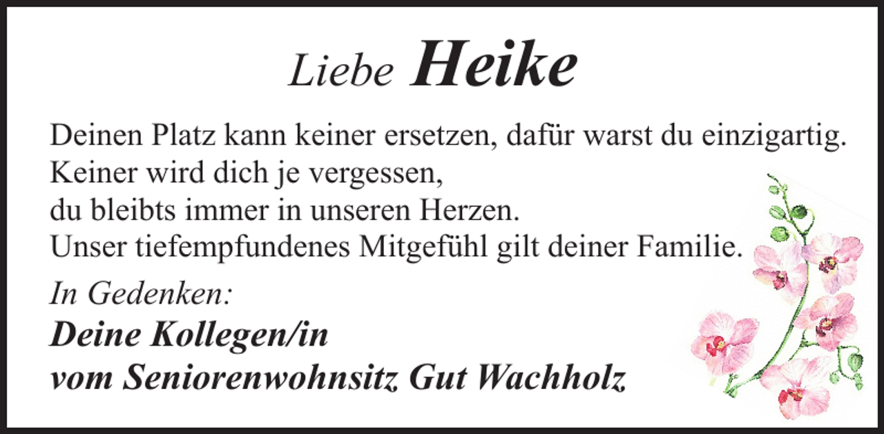 <p>Liebe</p><p>Heike</p><p>Deinen Platz kann keiner ersetzen, dafür warst du einzigartig.<br />Keiner wird dich je vergessen,<br />du bleibts immer in unseren Herzen.<br />Unser tiefempfundenes Mitgefühl gilt deiner Familie.</p><p>In Gedenken:</p><p>Deine Kollegen/in<br />vom Seniorenwohnsitz Gut Wachholz</p>