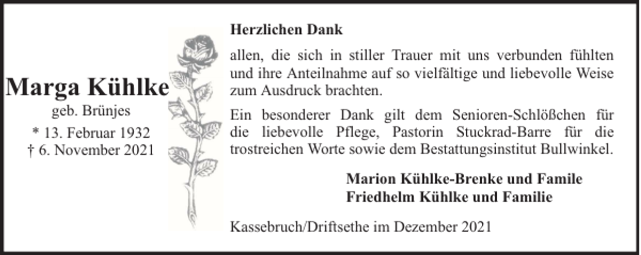 <p>Herzlichen Dank</p><p>Marga Kühlke<br />geb. Brünjes<br />* 13. Februar 1932<br />† 6. November 2021</p><p>allen, die sich in stiller Trauer mit uns verbunden fühlten<br />und ihre Anteilnahme auf so vielfältige und liebevolle Weise<br />zum Ausdruck brachten.<br />Ein besonderer Dank gilt dem Senioren-Schlößchen für<br />die liebevolle Pflege, Pastorin Stuckrad-Barre für die<br />trostreichen Worte sowie dem Bestattungsinstitut Bullwinkel.<br />Marion Kühlke-Brenke und Famile<br />Friedhelm Kühlke und Familie<br />Kassebruch/Driftsethe im Dezember 2021</p>