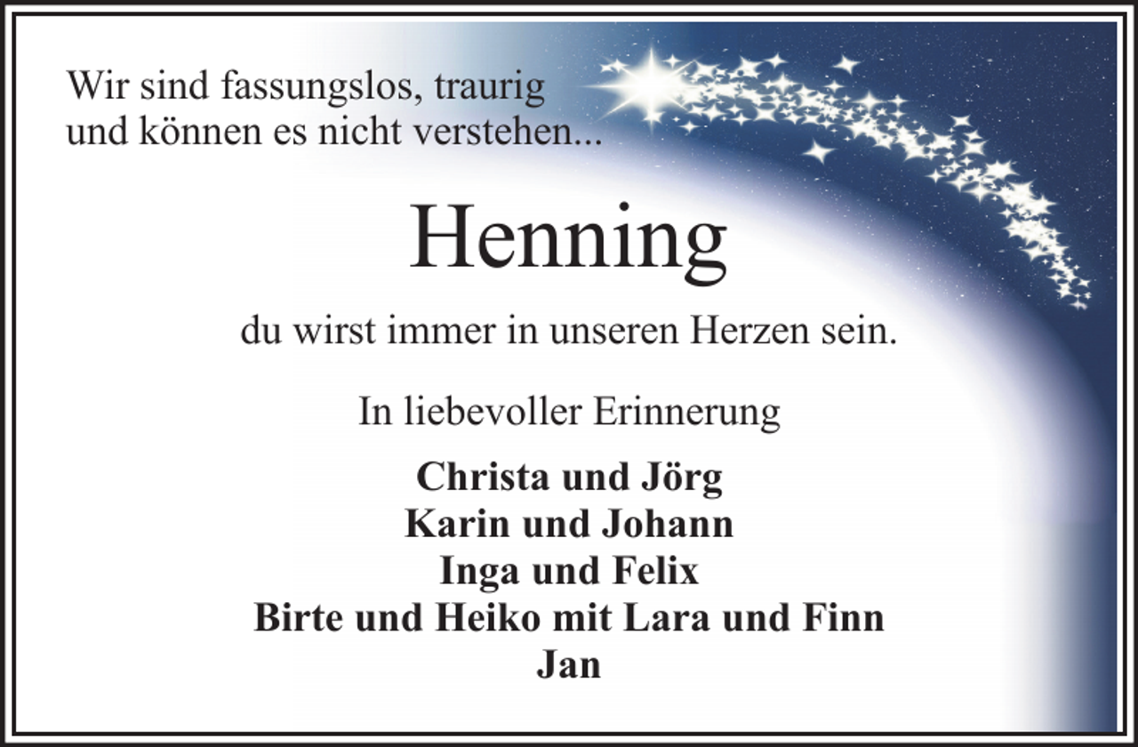 <p>Wir sind fassungslos, traurig<br />und können es nicht verstehen...</p><p>Henning<br />du wirst immer in unseren Herzen sein.<br />In liebevoller Erinnerung<br />Christa und Jörg<br />Karin und Johann<br />Inga und Felix<br />Birte und Heiko mit Lara und Finn<br />Jan</p>