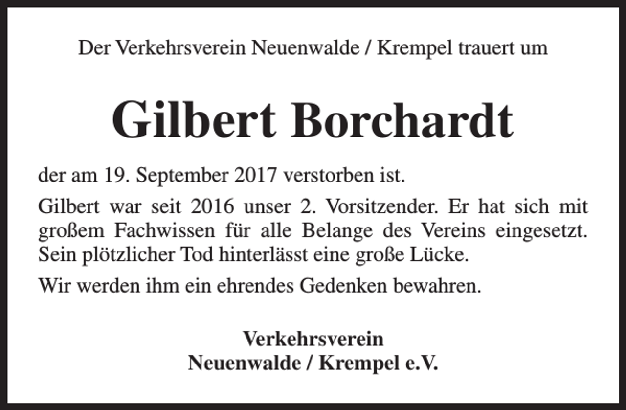 <p>Der Verkehrsverein Neuenwalde / Krempel trauert um</p><p>Gilbert Borchardt<br />der am 19. September 2017 verstorben ist.<br />Gilbert war seit 2016 unser 2. Vorsitzender. Er hat sich mit<br />großem Fachwissen für alle Belange des Vereins eingesetzt.<br />Sein plötzlicher Tod hinterlässt eine große Lücke.<br />Wir werden ihm ein ehrendes Gedenken bewahren.<br />Verkehrsverein<br />Neuenwalde / Krempel e.V.</p>
