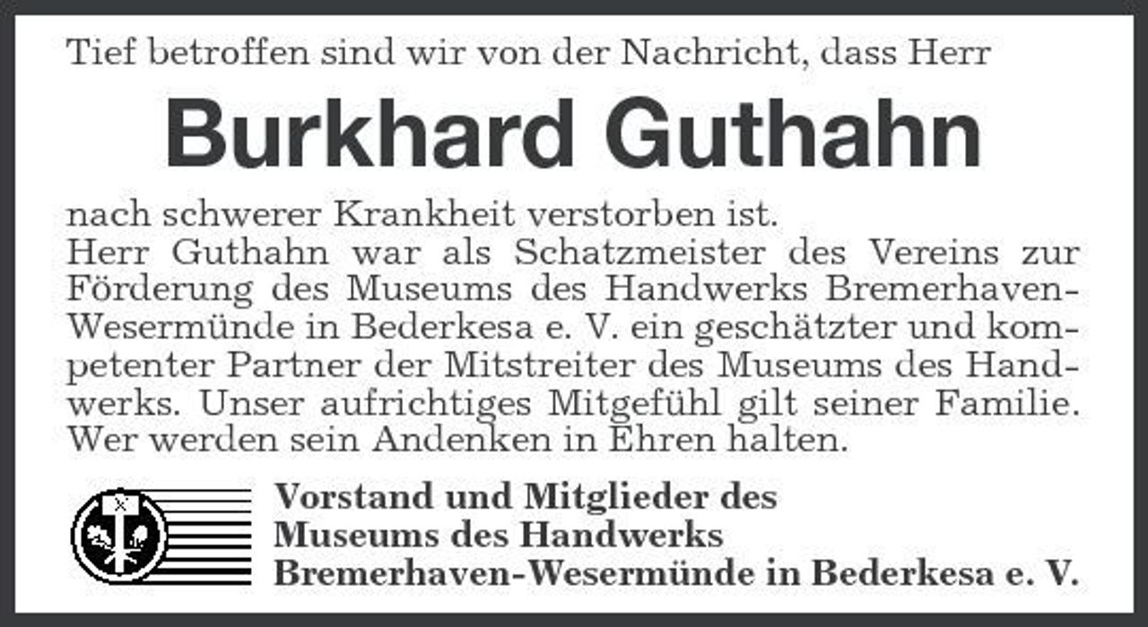 <p>Tief betroffen sind wir von der Nachricht, dass Herr</p><p>Burkhard Guthahn<br />nach schwerer Krankheit verstorben ist. Herr Guthahn war als Schatzmeister des Vereins zur Förderung des Museums des Handwerks BremerhavenWesermünde in Bederkesa e. V. ein geschätzter und kompetenter Partner der Mitstreiter des Museums des Handwerks. Unser aufrichtiges Mitgefühl gilt seiner Familie. Wer werden sein Andenken in Ehren halten. Vorstand und Mitglieder des Museums des Handwerks Bremerhaven-Wesermünde in Bederkesa e. V.</p>
