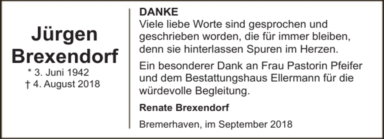 <p>Jürgen<br />Brexendorf<br />* 3. Juni 1942<br />† 4. August 2018</p><p>DANKE<br />Viele liebe Worte sind gesprochen und<br />geschrieben worden, die für immer bleiben,<br />denn sie hinterlassen Spuren im Herzen.<br />Ein besonderer Dank an Frau Pastorin Pfeifer<br />und dem Bestattungshaus Ellermann für die<br />würdevolle Begleitung.<br />Renate Brexendorf<br />Bremerhaven, im September 2018</p>