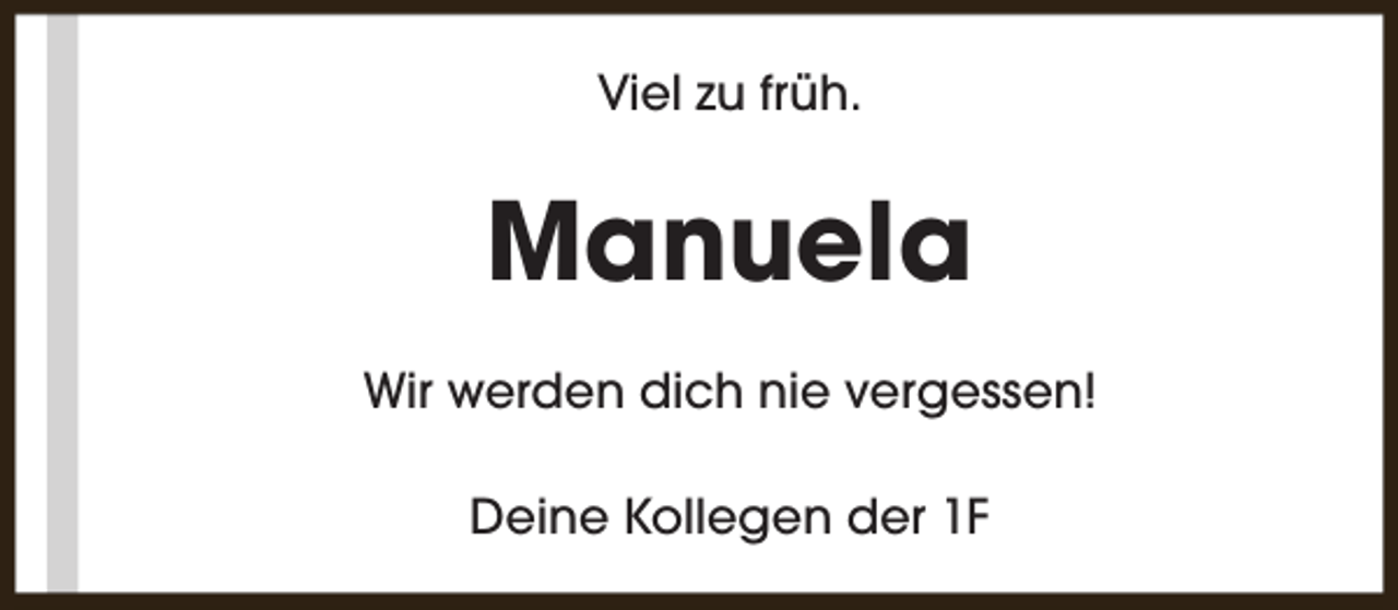<p>Viel zu früh.</p><p>Manuela<br />Wir werden dich nie vergessen!<br />Deine Kollegen der 1F</p>