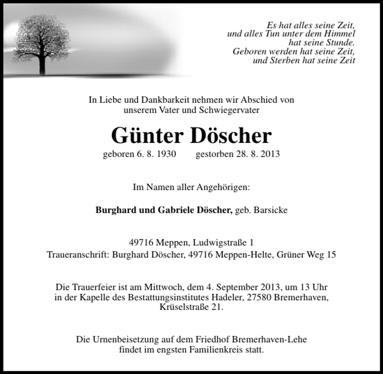 <p>Es hat alles seine Zeit,<br />und alles Tun unter dem Himmel<br />hat seine Stunde.<br />Geboren werden hat seine Zeit,<br />und Sterben hat seine Zeit</p>
<p>In Liebe und Dankbarkeit nehmen wir Abschied von<br />unserem Vater und Schwiegervater</p>
<p>Günter Döscher</p>
<p>geboren 6. 8. 1930</p>
<p>gestorben 28. 8. 2013</p>
<p>Im Namen aller Angehörigen:<br />Burghard und Gabriele Döscher, geb. Barsicke<br />49716 Meppen, Ludwigstraße 1<br />Traueranschrift: Burghard Döscher, 49716 Meppen-Helte, Grüner Weg 15<br />Die Trauerfeier ist am Mittwoch, dem 4. September 2013, um 13 Uhr<br />in der Kapelle des Bestattungsinstitutes Hadeler, 27580 Bremerhaven,<br />Krüselstraße 21.<br />Die Urnenbeisetzung auf dem Friedhof Bremerhaven-Lehe<br />findet im engsten Familienkreis statt.</p>