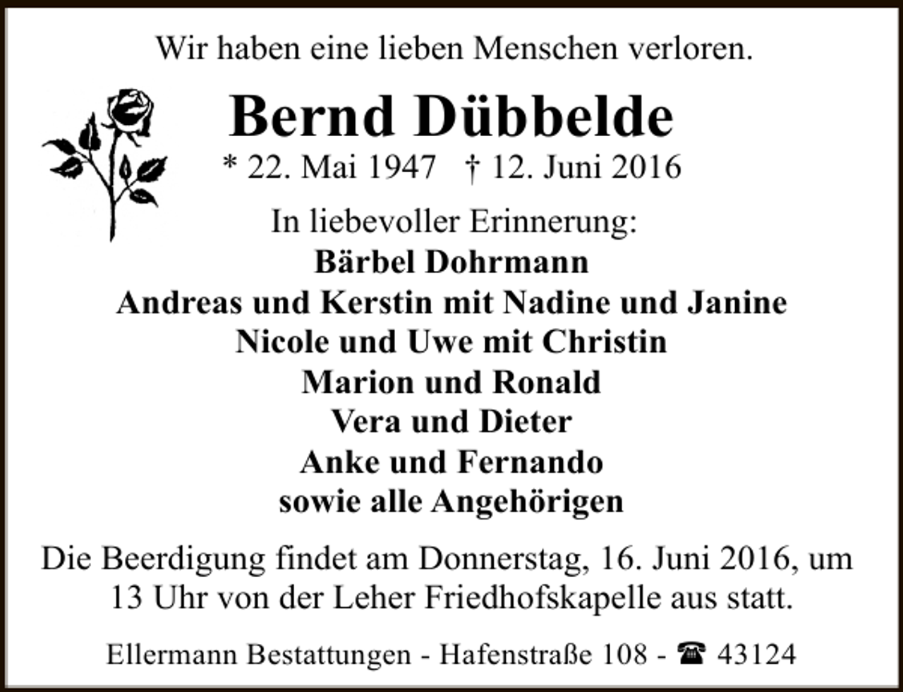 <p>Wir haben eine lieben Menschen verloren.</p><p>Bernd Dübbelde</p><p>* 22. Mai 1947 † 12. Juni 2016<br />In liebevoller Erinnerung:<br />Bärbel Dohrmann<br />Andreas und Kerstin mit Nadine und Janine<br />Nicole und Uwe mit Christin<br />Marion und Ronald<br />Vera und Dieter<br />Anke und Fernando<br />sowie alle Angehörigen<br />Die Beerdigung findet am Donnerstag, 16. Juni 2016, um<br />13 Uhr von der Leher Friedhofskapelle aus statt.<br />Ellermann Bestattungen - Hafenstraße 108 - ( 43124</p>