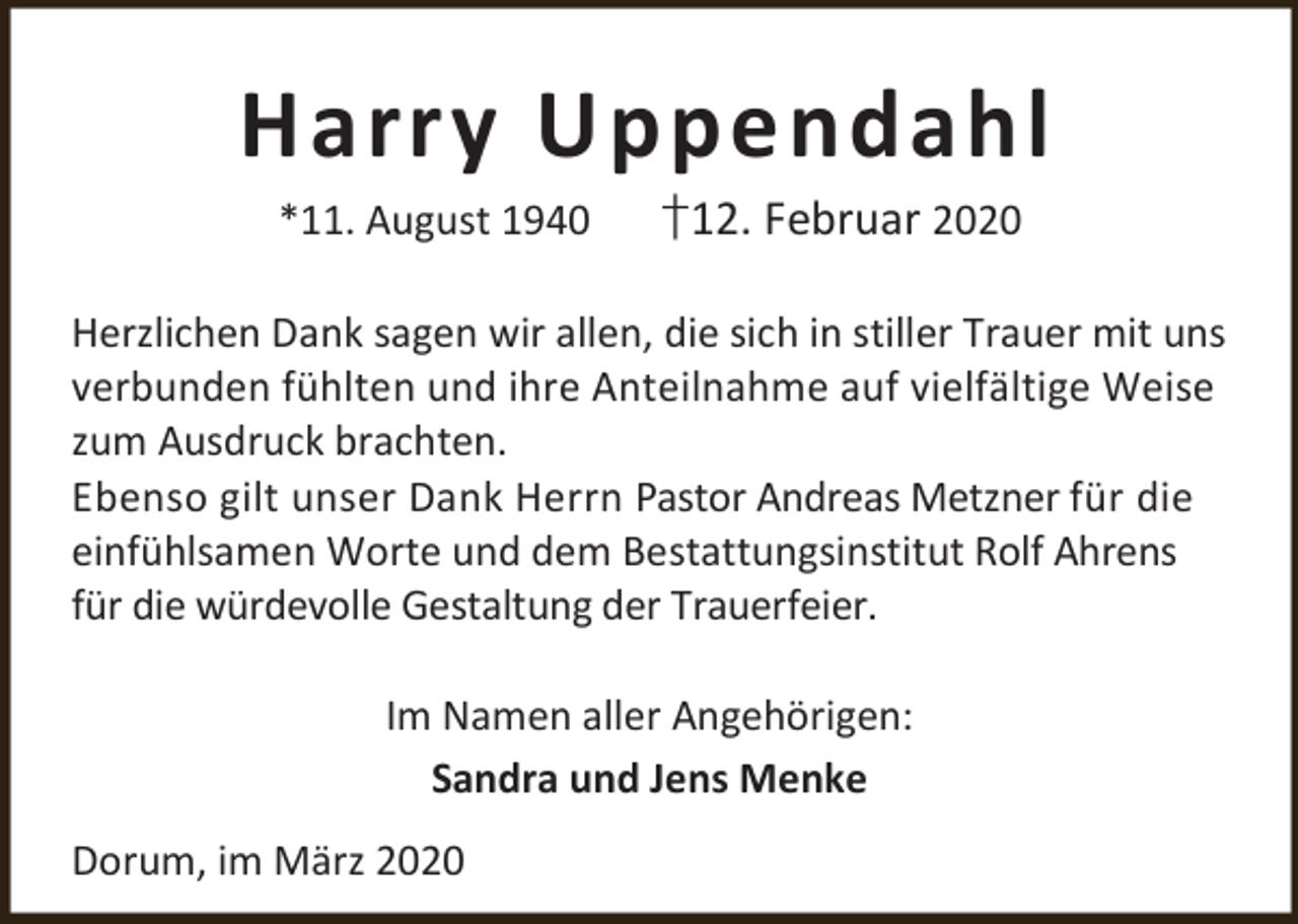 <p>Harry Uppendahl<br />*11. August 1940</p><p>†12. Februar 2020</p><p>Herzlichen Dank sagen wir allen, die sich in stiller Trauer mit uns<br />verbunden fühlten und ihre Anteilnahme auf vielfältige Weise<br />zum Ausdruck brachten.<br />Ebenso gilt unser Dank Herrn Pastor Andreas Metzner für die<br />einfühlsamen Worte und dem Bestattungsinstitut Rolf Ahrens<br />für die würdevolle Gestaltung der Trauerfeier.</p><p>Im Namen aller Angehörigen:<br />Sandra und Jens Menke<br />Dorum, im März 2020</p>