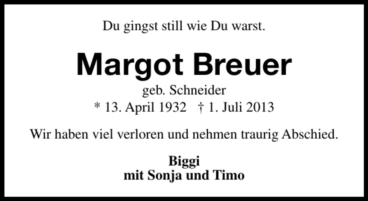 <p>Du gingst still wie Du warst.</p><p>Margot Breuer<br />geb. Schneider<br />* 13. April 1932 † 1. Juli 2013</p><p>Wir haben viel verloren und nehmen traurig Abschied.<br />Biggi<br />mit Sonja und Timo</p>