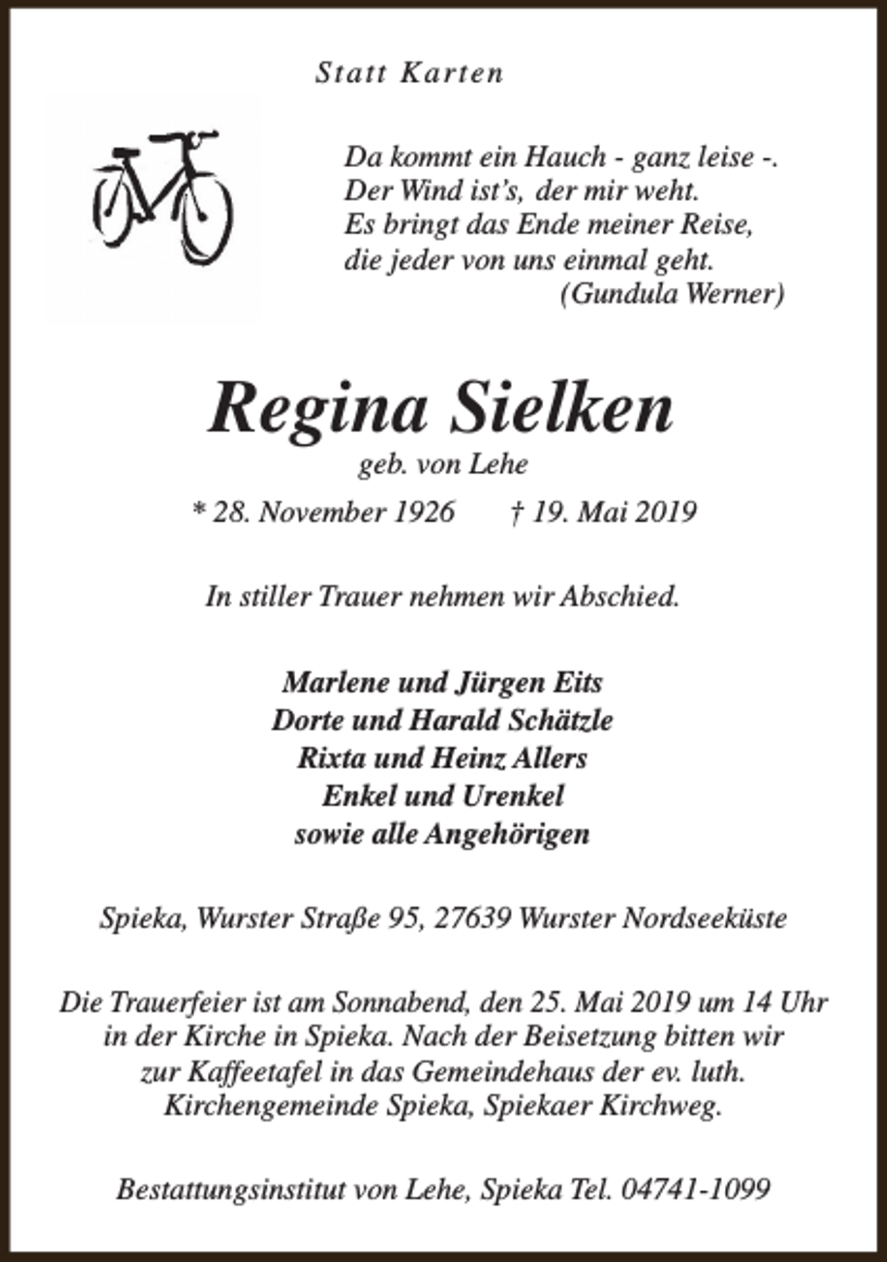<p>Statt Karten<br />Da kommt ein Hauch - ganz leise -.<br />Der Wind ist’s, der mir weht.<br />Es bringt das Ende meiner Reise,<br />die jeder von uns einmal geht.<br />(Gundula Werner)</p><p>Regina Sielken<br />geb. von Lehe</p><p>* 28. November 1926</p><p>† 19. Mai 2019</p><p>In stiller Trauer nehmen wir Abschied.<br />Marlene und Jürgen Eits<br />Dorte und Harald Schätzle<br />Rixta und Heinz Allers<br />Enkel und Urenkel<br />sowie alle Angehörigen<br />Spieka, Wurster Straße 95, 27639 Wurster Nordseeküste<br />Die Trauerfeier ist am Sonnabend, den 25. Mai 2019 um 14 Uhr<br />in der Kirche in Spieka. Nach der Beisetzung bitten wir<br />zur Kaffeetafel in das Gemeindehaus der ev. luth.<br />Kirchengemeinde Spieka, Spiekaer Kirchweg.<br />Bestattungsinstitut von Lehe, Spieka Tel. 04741-1099</p>