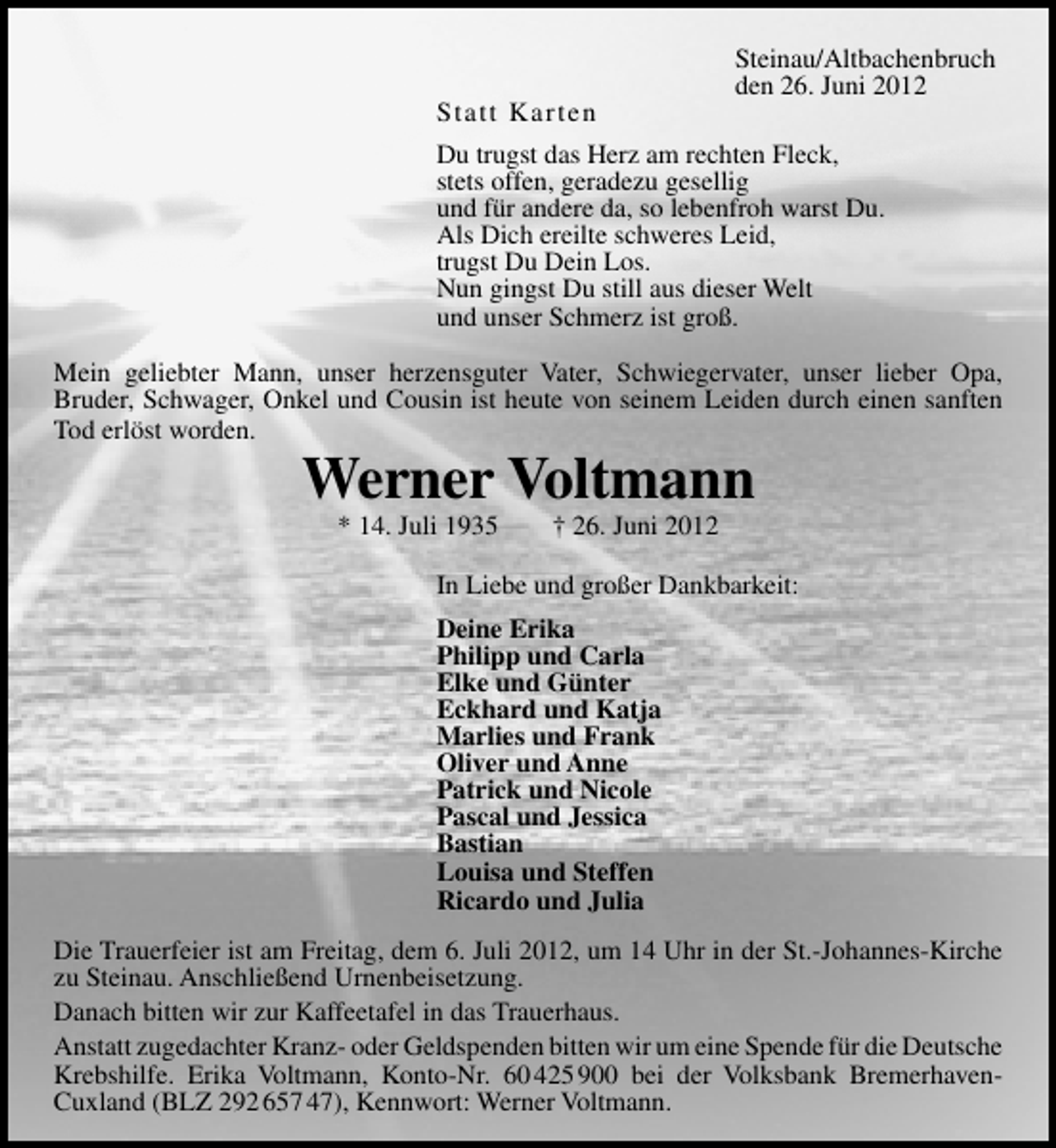<p>Statt Karten</p>
<p>Steinau/Altbachenbruch<br />den 26. Juni 2012</p>
<p>Du trugst das Herz am rechten Fleck,<br />stets offen, geradezu gesellig<br />und für andere da, so lebenfroh warst Du.<br />Als Dich ereilte schweres Leid,<br />trugst Du Dein Los.<br />Nun gingst Du still aus dieser Welt<br />und unser Schmerz ist groß.<br />Mein geliebter Mann, unser herzensguter Vater, Schwiegervater, unser lieber Opa,<br />Bruder, Schwager, Onkel und Cousin ist heute von seinem Leiden durch einen sanften<br />Tod erlöst worden.</p>
<p>Werner Voltmann<br />* 14. Juli 1935</p>
<p>† 26. Juni 2012</p>
<p>In Liebe und großer Dankbarkeit:<br />Deine Erika<br />Philipp und Carla<br />Elke und Günter<br />Eckhard und Katja<br />Marlies und Frank<br />Oliver und Anne<br />Patrick und Nicole<br />Pascal und Jessica<br />Bastian<br />Louisa und Steffen<br />Ricardo und Julia<br />Die Trauerfeier ist am Freitag, dem 6. Juli 2012, um 14 Uhr in der St.-Johannes-Kirche<br />zu Steinau. Anschließend Urnenbeisetzung.<br />Danach bitten wir zur Kaffeetafel in das Trauerhaus.<br />Anstatt zugedachter Kranz- oder Geldspenden bitten wir um eine Spende für die Deutsche<br />Krebshilfe. Erika Voltmann, Konto-Nr. 60 425 900 bei der Volksbank BremerhavenCuxland (BLZ 292 657 47), Kennwort: Werner Voltmann.</p>
<p><a href="http://www.verseschmiede.com/trauer.htm" title="http://www.verseschmiede.com/trauer.htm">Text von www.verseschmiede.com</a></p>
