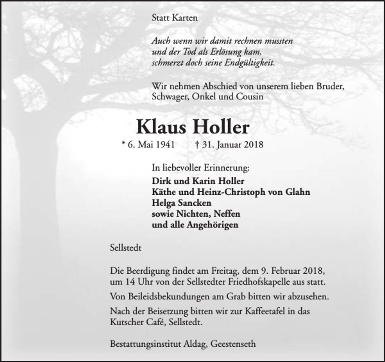 <p>Statt Karten<br />Auch wenn wir damit rechnen mussten<br />und der Tod als Erlösung kam,<br />schmerzt doch seine Endgültigkeit.<br />Wir nehmen Abschied von unserem lieben Bruder,<br />Schwager, Onkel und Cousin</p><p>Klaus Holler</p><p>* 6. Mai 1941</p><p>† 31. Januar 2018</p><p>In liebevoller Erinnerung:<br />Dirk und Karin Holler<br />Käthe und Heinz-Christoph von Glahn<br />Helga Sancken<br />sowie Nichten, Neffen<br />und alle Angehörigen<br />Sellstedt<br />Die Beerdigung findet am Freitag, dem 9. Februar 2018,<br />um 14 Uhr von der Sellstedter Friedhofskapelle aus statt.<br />Von Beileidsbekundungen am Grab bitten wir abzusehen.<br />Nach der Beisetzung bitten wir zur Kaffeetafel in das<br />Kutscher Café, Sellstedt.<br />Bestattungsinstitut Aldag, Geestenseth</p>