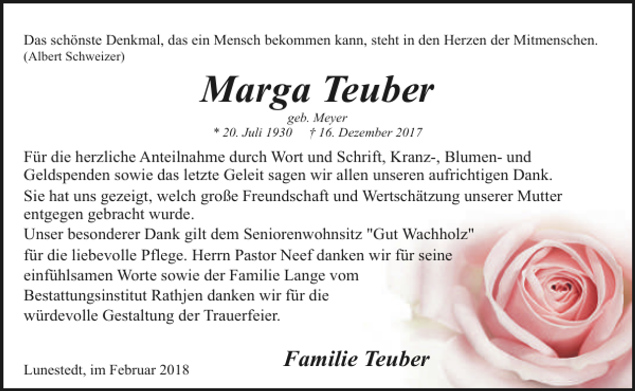 <p>Das schönste Denkmal, das ein Mensch bekommen kann, steht in den Herzen der Mitmenschen.</p><p>(Albert Schweizer)</p><p>Marga Teuber<br />geb. Meyer<br />* 20. Juli 1930 † 16. Dezember 2017</p><p>Für die herzliche Anteilnahme durch Wort und Schrift, Kranz-, Blumen- und<br />Geldspenden sowie das letzte Geleit sagen wir allen unseren aufrichtigen Dank.<br />Sie hat uns gezeigt, welch große Freundschaft und Wertschätzung unserer Mutter<br />entgegen gebracht wurde.<br />Unser besonderer Dank gilt dem Seniorenwohnsitz "Gut Wachholz"<br />für die liebevolle Pflege. Herrn Pastor Neef danken wir für seine<br />einfühlsamen Worte sowie der Familie Lange vom<br />Bestattungsinstitut Rathjen danken wir für die<br />würdevolle Gestaltung der Trauerfeier.<br />Lunestedt, im Februar 2018</p><p>Familie Teuber</p>