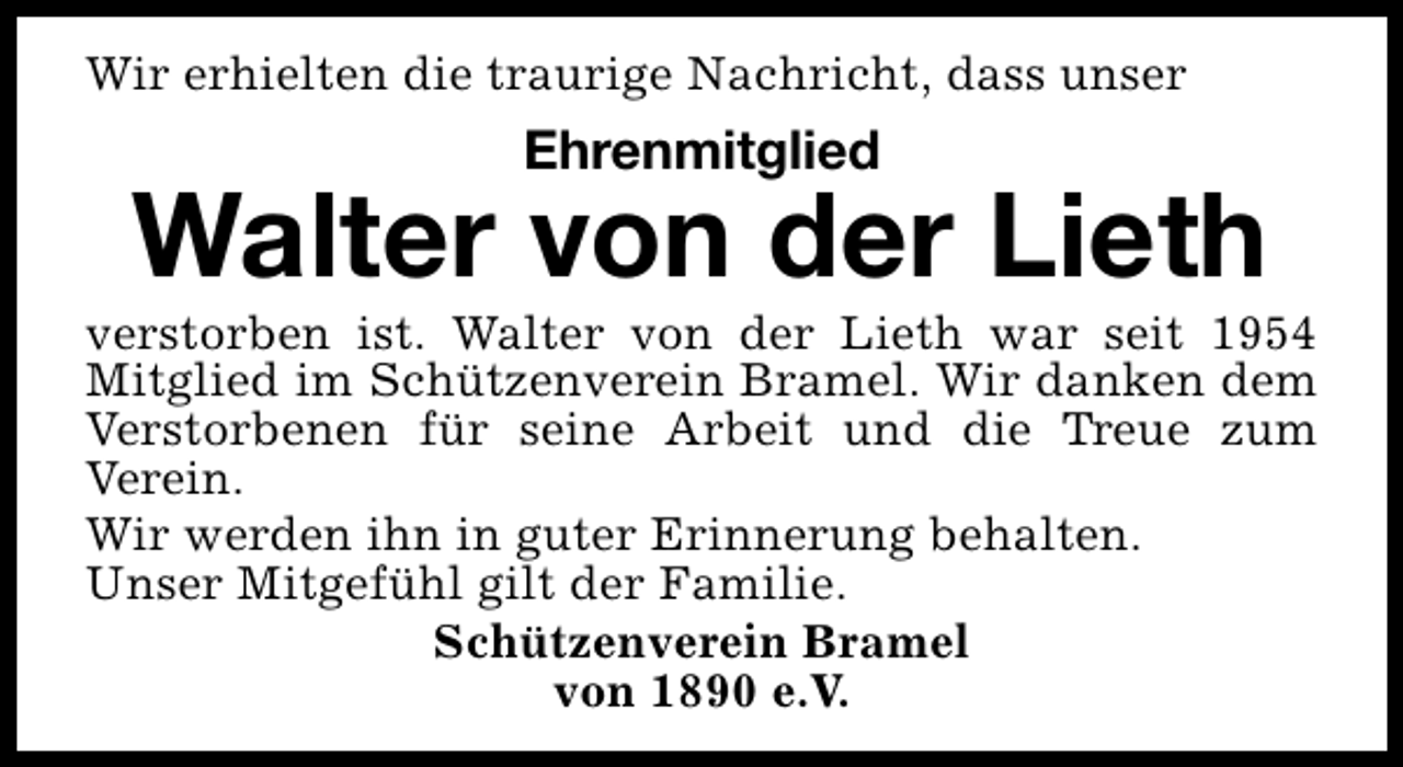 <p>Wir erhielten die traurige Nachricht, dass unser</p><p>Ehrenmitglied</p><p>Walter von der Lieth</p><p>verstorben ist. Walter von der Lieth war seit 1954<br />Mitglied im Schützenverein Bramel. Wir danken dem<br />Verstorbenen für seine Arbeit und die Treue zum<br />Verein.<br />Wir werden ihn in guter Erinnerung behalten.<br />Unser Mitgefühl gilt der Familie.<br />Schützenverein Bramel<br />von 1890 e.V.</p>