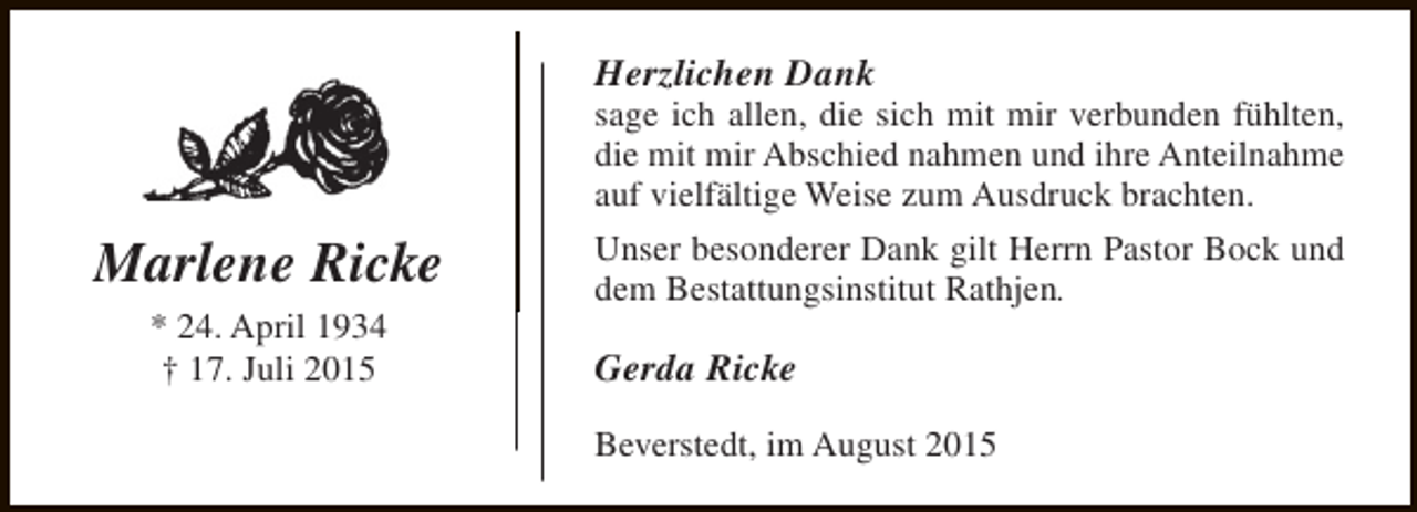 <p>Herzlichen Dank</p><p>sage ich allen, die sich mit mir verbunden fühlten,<br />die mit mir Abschied nahmen und ihre Anteilnahme<br />auf vielfältige Weise zum Ausdruck brachten.</p><p>Marlene Ricke<br />* 24. April 1934<br />† 17. Juli 2015</p><p>Unser besonderer Dank gilt Herrn Pastor Bock und<br />dem Bestattungsinstitut Rathjen.</p><p>Gerda Ricke<br />Beverstedt, im August 2015</p>