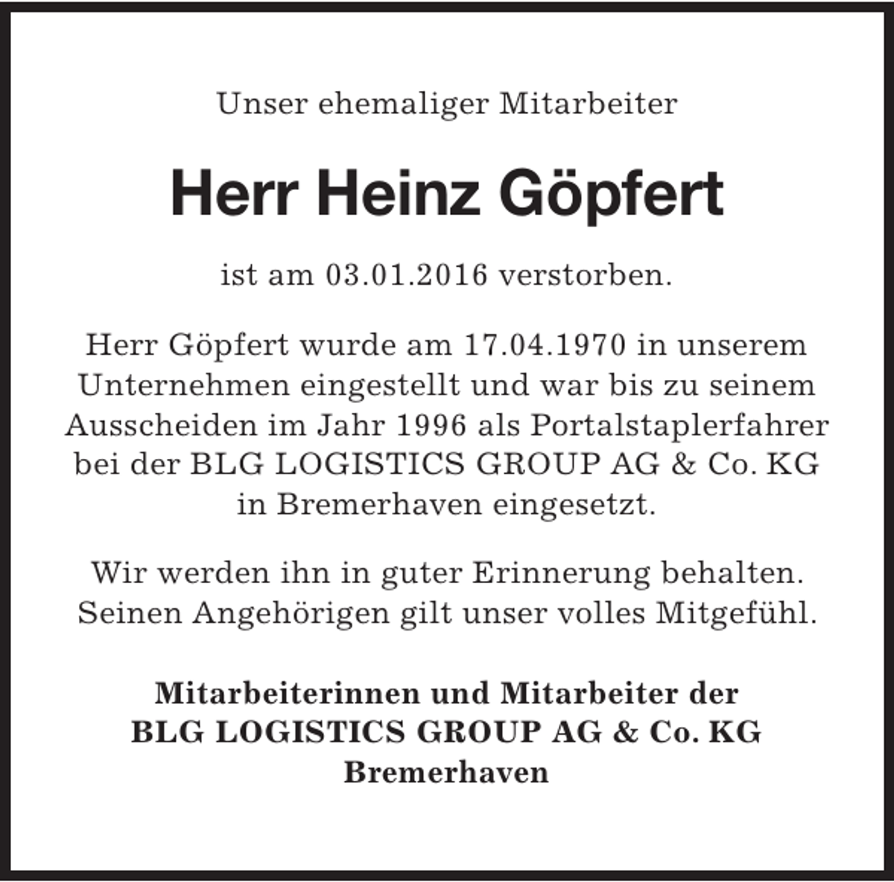 <p>Unser ehemaliger Mitarbeiter</p><p>Herr Heinz Göpfert<br />ist am 03.01.2016 verstorben.<br />Herr Göpfert wurde am 17.04.1970 in unserem<br />Unternehmen eingestellt und war bis zu seinem<br />Ausscheiden im Jahr 1996 als Portalstaplerfahrer<br />bei der BLG LOGISTICS GROUP AG &amp; Co. KG<br />in Bremerhaven eingesetzt.<br />Wir werden ihn in guter Erinnerung behalten.<br />Seinen Angehörigen gilt unser volles Mitgefühl.<br />Mitarbeiterinnen und Mitarbeiter der<br />BLG LOGISTICS GROUP AG &amp; Co. KG<br />Bremerhaven</p>