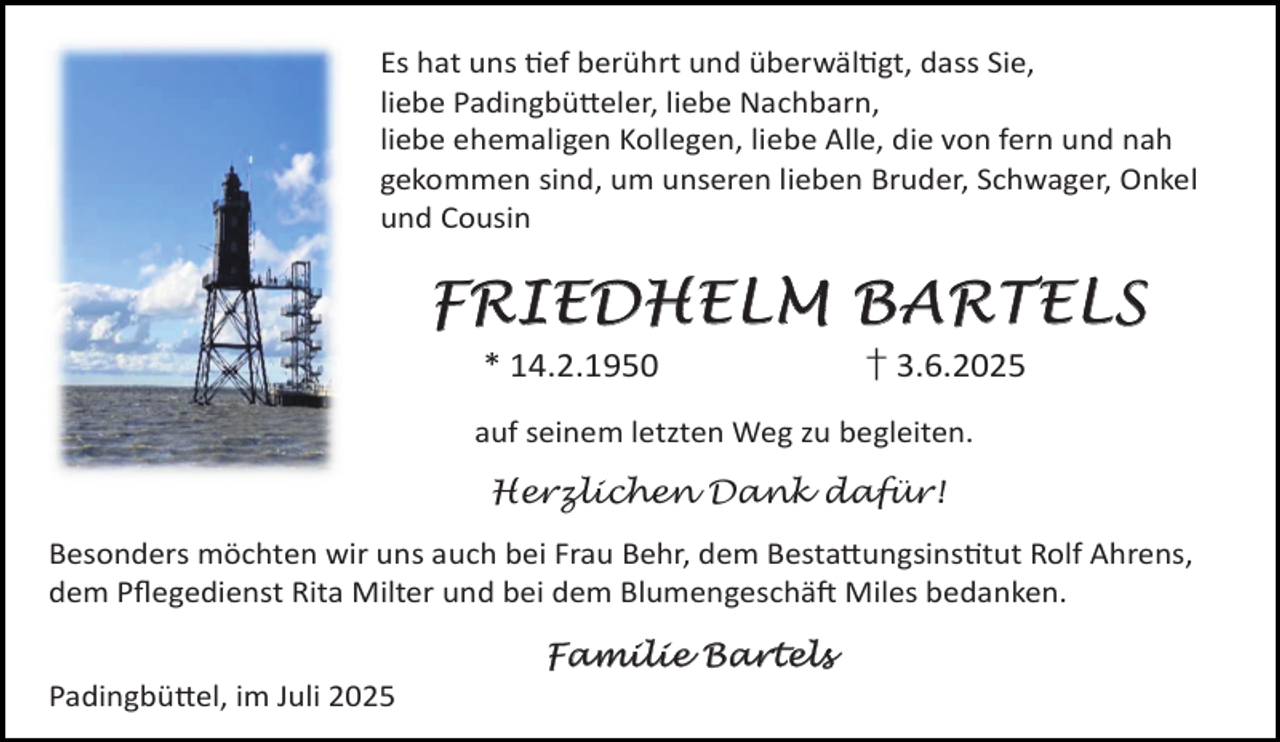 <p>Es hat uns ef berührt und überwäl gt, dass Sie,<br />liebe Padingbü eler, liebe Nachbarn,<br />liebe ehemaligen Kollegen, liebe Alle, die von fern und nah<br />gekommen sind, um unseren lieben Bruder, Schwager, Onkel<br />und Cousin</p>
<p>F RI ED HE L M B ARTE L S<br />* 14.2.1950</p>
<p>† 3.6.2025</p>
<p>auf seinem letzten Weg zu begleiten.<br />Herzlichen Dank dafür!<br />Besonders möchten wir uns auch bei Frau Behr, dem Besta ungsins tut Rolf Ahrens,<br />dem Pﬂegedienst Rita Milter und bei dem Blumengeschä Miles bedanken.<br />Padingbü el, im Juli 2025</p>
<p>Familie Bartels</p>
