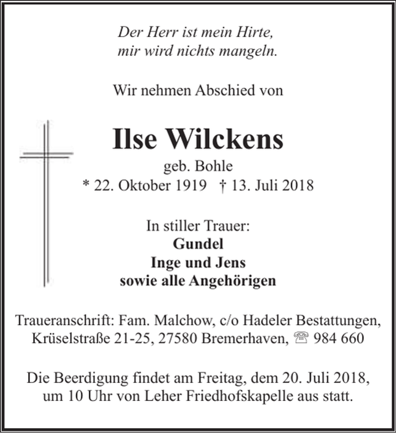 <p>Der Herr ist mein Hirte,<br />mir wird nichts mangeln.<br />Wir nehmen Abschied von</p><p>Ilse Wilckens</p><p>geb. Bohle<br />* 22. Oktober 1919 † 13. Juli 2018<br />In stiller Trauer:<br />Gundel<br />Inge und Jens<br />sowie alle Angehörigen<br />Traueranschrift: Fam. Malchow, c/o Hadeler Bestattungen,<br />Krüselstraße 21-25, 27580 Bremerhaven, ' 984 660</p><p>Die Beerdigung findet am Freitag, dem 20. Juli 2018,<br />um 10 Uhr von Leher Friedhofskapelle aus statt.</p>