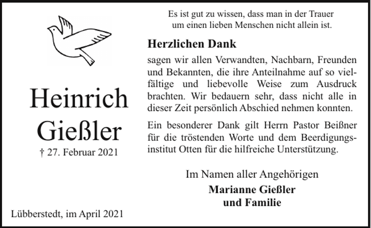 <p>Es ist gut zu wissen, dass man in der Trauer<br />um einen lieben Menschen nicht allein ist.</p><p>Herzlichen Dank</p><p>Heinrich<br />Gießler<br />† 27. Februar 2021</p><p>Lübberstedt, im April 2021</p><p>sagen wir allen Verwandten, Nachbarn, Freunden<br />und Bekannten, die ihre Anteilnahme auf so vielfältige und liebevolle Weise zum Ausdruck<br />brachten. Wir bedauern sehr, dass nicht alle in<br />dieser Zeit persönlich Abschied nehmen konnten.<br />Ein besonderer Dank gilt Herrn Pastor Beißner<br />für die tröstenden Worte und dem Beerdigungsinstitut Otten für die hilfreiche Unterstützung.</p><p>Im Namen aller Angehörigen<br />Marianne Gießler<br />und Familie</p>