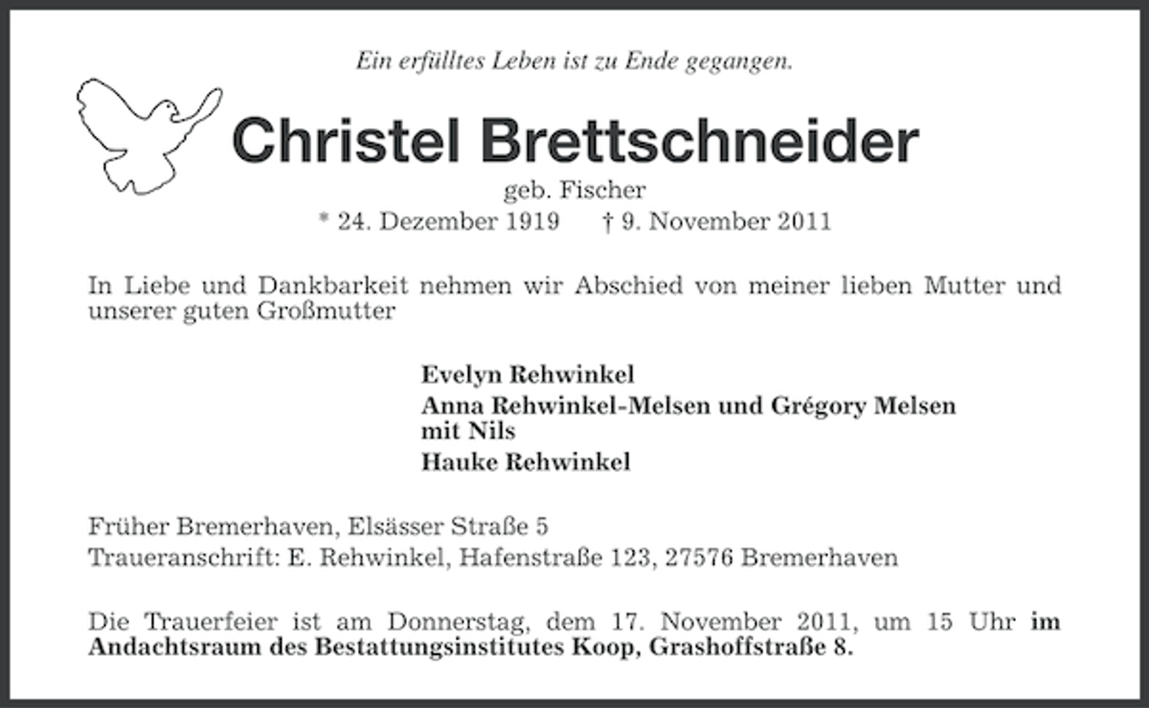 <p>Ein erfülltes Leben ist zu Ende gegangen.</p><p>Christel Brettschneider<br />geb. Fischer<br />* 24. Dezember 1919<br />† 9. November 2011<br />In Liebe und Dankbarkeit nehmen wir Abschied von meiner lieben Mutter und<br />unserer guten Großmutter<br />Evelyn Rehwinkel<br />Anna Rehwinkel-Melsen und Grégory Melsen<br />mit Nils<br />Hauke Rehwinkel<br />Früher Bremerhaven, Elsässer Straße 5<br />Traueranschrift: E. Rehwinkel, Hafenstraße 123, 27576 Bremerhaven<br />Die Trauerfeier ist am Donnerstag, dem 17. November 2011, um 15 Uhr im<br />Andachtsraum des Bestattungsinstitutes Koop, Grashoffstraße 8.</p>