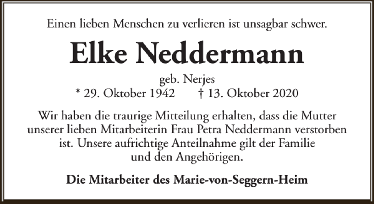 <p>Einen lieben Menschen zu verlieren ist unsagbar schwer.</p><p>Elke Neddermann<br />geb. Nerjes<br />* 29. Oktober 1942<br />† 13. Oktober 2020</p><p>Wir haben die traurige Mitteilung erhalten, dass die Mutter<br />unserer lieben Mitarbeiterin Frau Petra Neddermann verstorben<br />ist. Unsere aufrichtige Anteilnahme gilt der Familie<br />und den Angehörigen.<br />Die Mitarbeiter des Marie-von-Seggern-Heim</p>
