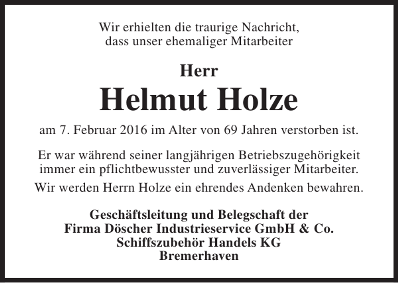 <p>Wir erhielten die traurige Nachricht,<br />dass unser ehemaliger Mitarbeiter</p><p>Herr</p><p>Helmut Holze</p><p>am 7. Februar 2016 im Alter von 69 Jahren verstorben ist.<br />Er war während seiner langjährigen Betriebszugehörigkeit<br />immer ein pflichtbewusster und zuverlässiger Mitarbeiter.<br />Wir werden Herrn Holze ein ehrendes Andenken bewahren.<br />Geschäftsleitung und Belegschaft der<br />Firma Döscher Industrieservice GmbH &amp; Co.<br />Schiffszubehör Handels KG<br />Bremerhaven</p>