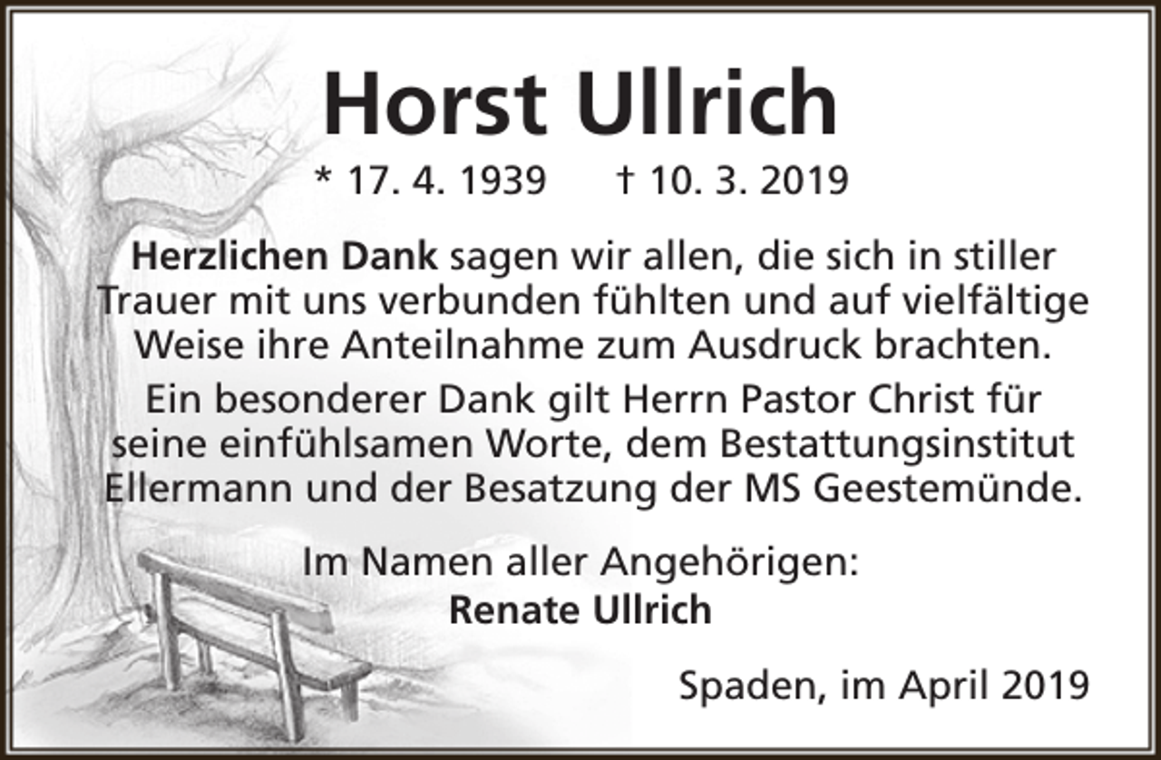 <p>Horst Ullrich</p><p>* 17. 4. 1939</p><p>† 10. 3. 2019</p><p>Herzlichen Dank sagen wir allen, die sich in stiller<br />Trauer mit uns verbunden fühlten und auf vielfältige<br />Weise ihre Anteilnahme zum Ausdruck brachten.<br />Ein besonderer Dank gilt Herrn Pastor Christ für<br />seine einfühlsamen Worte, dem Bestattungsinstitut<br />Ellermann und der Besatzung der MS Geestemünde.<br />Im Namen aller Angehörigen:<br />Renate Ullrich<br />Spaden, im April 2019</p>