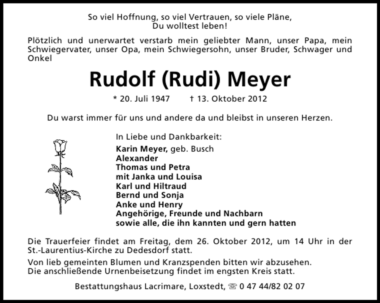 <p>So viel Hoffnung, so viel Vertrauen, so viele Pläne,<br />Du wolltest leben!<br />Plötzlich und unerwartet verstarb mein geliebter Mann, unser Papa, mein<br />Schwiegervater, unser Opa, mein Schwiegersohn, unser Bruder, Schwager und<br />Onkel</p><p>Rudolf (Rudi) Meyer<br />* 20. Juli 1947</p><p>† 13. Oktober 2012</p><p>Du warst immer für uns und andere da und bleibst in unseren Herzen.<br />In Liebe und Dankbarkeit:<br />Karin Meyer, geb. Busch<br />Alexander<br />Thomas und Petra<br />mit Janka und Louisa<br />Karl und Hiltraud<br />Bernd und Sonja<br />Anke und Henry<br />Angehörige, Freunde und Nachbarn<br />sowie alle, die ihn kannten und gern hatten<br />Die Trauerfeier findet am Freitag, dem 26. Oktober 2012, um 14 Uhr in der<br />St.-Laurentius-Kirche zu Dedesdorf statt.<br />Von lieb gemeinten Blumen und Kranzspenden bitten wir abzusehen.<br />Die anschließende Urnenbeisetzung findet im engsten Kreis statt.<br />Bestattungshaus Lacrimare, Loxstedt, s 0 47 44/82 02 07</p>