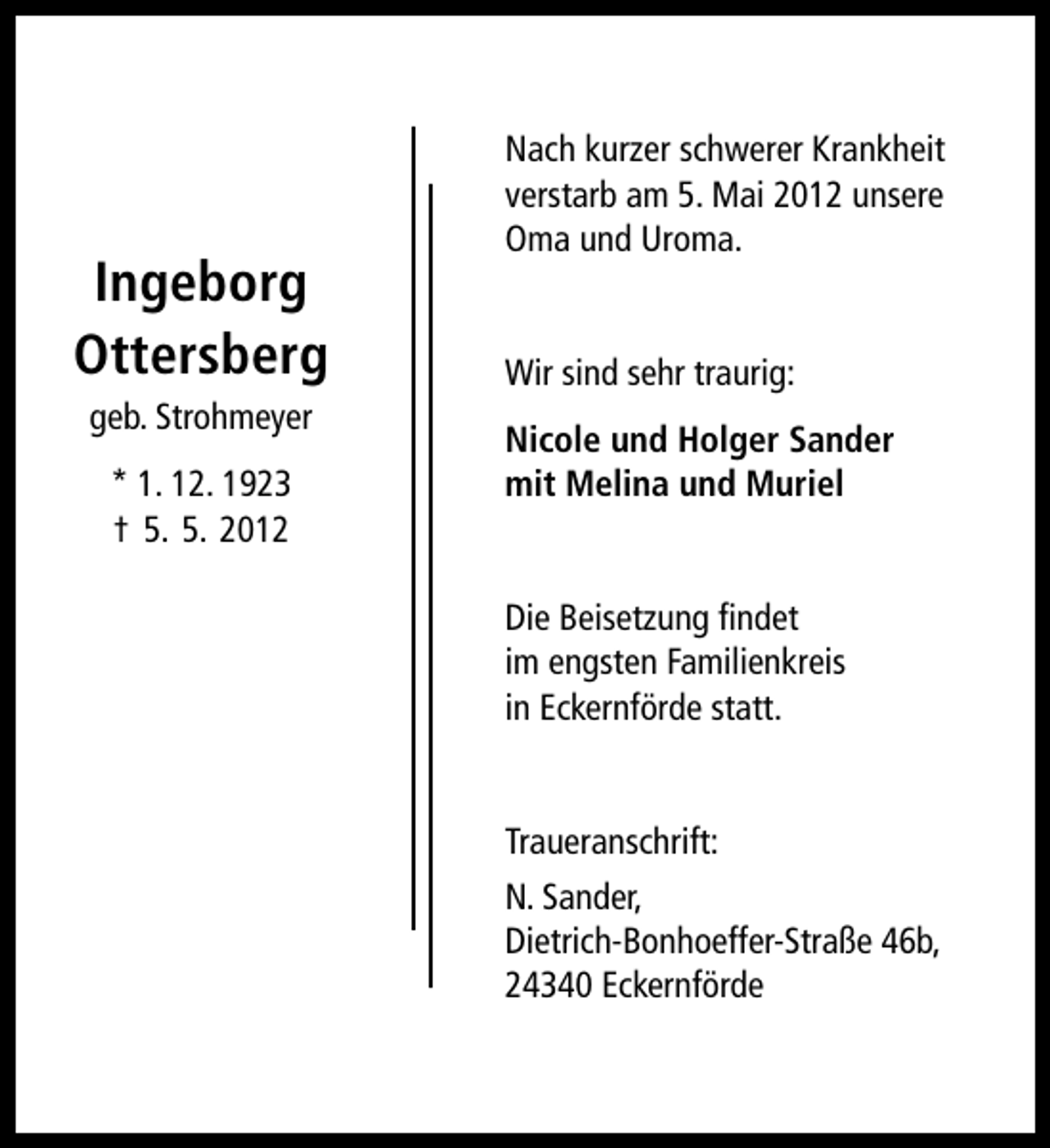 <p>Ingeborg<br />Ottersberg<br />geb. Strohmeyer<br />* 1. 12. 1923<br />† 5. 5. 2012</p><p>Nach kurzer schwerer Krankheit<br />verstarb am 5. Mai 2012 unsere<br />Oma und Uroma.<br />Wir sind sehr traurig:<br />Nicole und Holger Sander<br />mit Melina und Muriel<br />Die Beisetzung ﬁndet<br />im engsten Familienkreis<br />in Eckernförde statt.<br />Traueranschrift:<br />N. Sander,<br />Dietrich-Bonhoeffer-Straße 46b,<br />24340 Eckernförde</p>