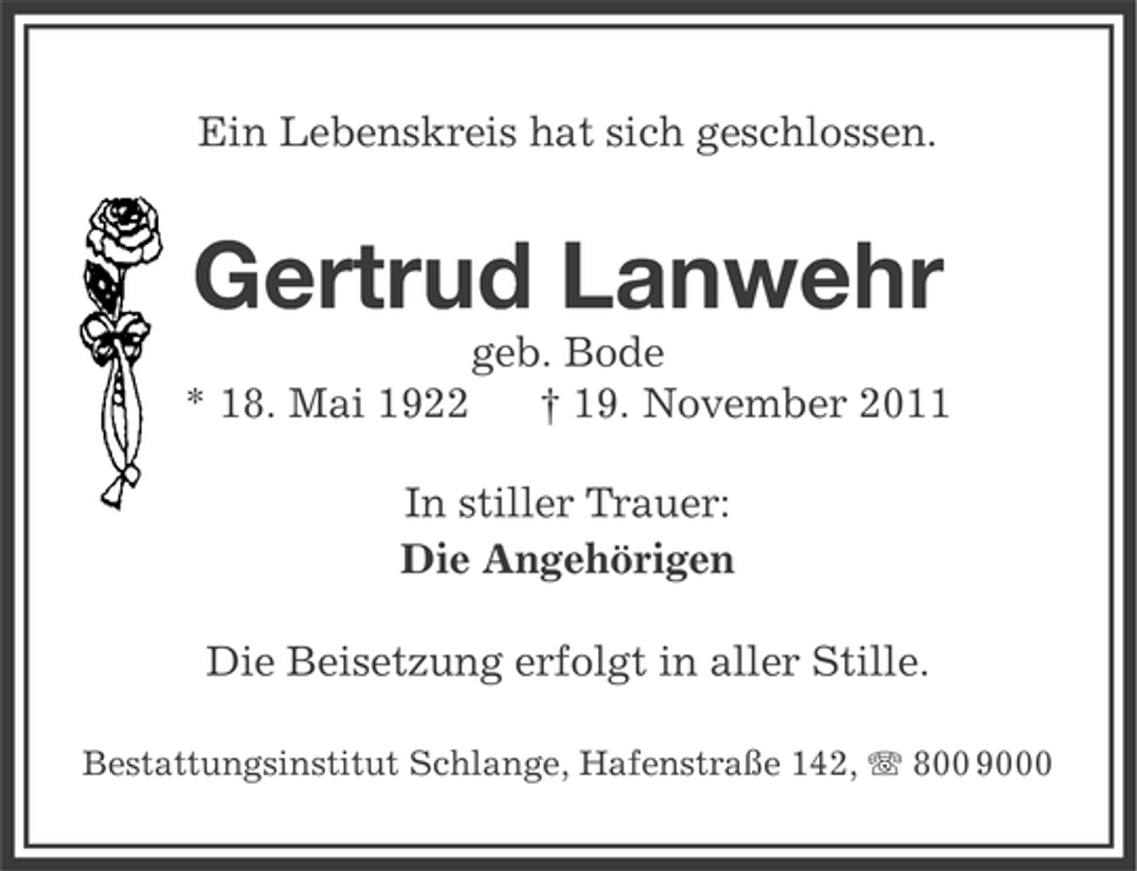<p>Ein Lebenskreis hat sich geschlossen.</p><p>Gertrud Lanwehr<br />* 18. Mai 1922</p><p>geb. Bode<br />† 19. November 2011</p><p>In stiller Trauer:<br />Die Angehörigen<br />Die Beisetzung erfolgt in aller Stille.<br />Bestattungsinstitut Schlange, Hafenstraße 142, 800 9000</p>